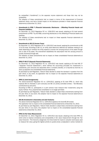 Telecom Italia S.p.A
Separate Financial Statements
Note 2
Accounting policies
333
be reclassified (“transferred”) to the separate income statement and those that may not be
reclassified.
The adoption of these amendments had no impact in terms of the measurement of financial
statement items, and had a limited impact on the disclosure provided in these separate financial
statements at December 31, 2013.
• Amendments to IFRS 7 (Financial Instruments: Disclosures – Offsetting Financial Assets and
Financial Liabilities)
On December 13, 2012 Regulation EC no. 1256-2012 was issued, adopting at EU level several
amendments to IFRS 7 by the IASB, concerning disclosures on the offsetting of financial assets and
liabilities.
The adoption of these amendments had no impact on these separate financial statements at
December 31, 2013.
• Amendments to IAS 12 (Income Taxes)
On December 11, 2012 Regulation EC no. 1255-2012 was issued, applying the amendments to IAS
12 at EU level. According to IAS 12, an entity shall determine deferred tax liabilities relating to an
asset depending on whether the entity expects to recover the carrying amount of the asset through
use or sale of the asset. The amendment establishes the assumption that the carrying amount is
usually recovered through sale.
The adoption of these amendments had no impact on these consolidated financial statements at
December 31, 2013.
• IFRS 27 IAS 27 (Separate Financial Statements)
On December 11, 2012 Regulation EC no. 1254-2012 was issued, applying at EU level IAS 27
(“Separate Financial Statements”), which defines the accounting principles for investments in
subsidiaries, joint ventures and associates when a company decides, or is required by local law, to
draw up separate (not consolidated) financial statements.
As permitted by said Regulation, Telecom Italia decided to adopt the standard in question from the
year 2013; in any event, its application had no impact on the separate financial statements at
December 31, 2013.
• IFRS 11 (Joint Arrangements)
The above-mentioned Regulation EC no. 1254-2012, applying at EU level IFRS 11, which fully
replaces IAS 31 (Interests in joint ventures) and SIC 13 (Jointly controlled entities – Non-Monetary
contributions by venturers).
According to IFRS 11, participants in a joint venture must measure their investments using the
equity method. Thus, proportionate consolidation is no longer permitted.
As permitted by said Regulation, Telecom Italia decided to adopt these amendments starting from
the year 2013. In any event, this adoption had no impact on the separate financial statements at
December 31, 2013.
• IAS 28 (Investments in Associates and Joint Ventures)
The above-mentioned Regulation EC no. 1254-2012 applied at EU level IAS 28 revised.
The application had no impact on the consolidated financial statements at December 31, 2013.
As permitted by said Regulation, Telecom Italia decided to adopt these amendments starting from
the year 2013. In any event, this adoption had no impact on the consolidated separate financial
statements at December 31, 2013.
• IFRS 13 (Fair Value Measurement)
On December 11, 2012, Regulation EC no. 1255-2012 was issued, adopting at EU level IFRS 13,
which aims to improve consistency and comparability in fair value measurement through the “fair
value hierarchy”. This hierarchy categorizes into three levels the inputs to valuation techniques used
to measure fair value, giving the highest priority to quoted prices (unadjusted) in active markets for
 