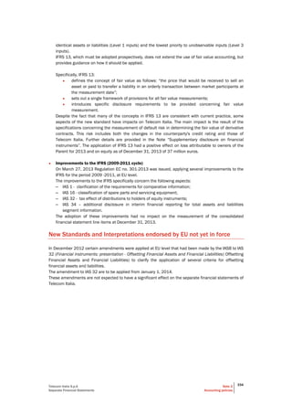 Telecom Italia S.p.A
Separate Financial Statements
Note 2
Accounting policies
334
identical assets or liabilities (Level 1 inputs) and the lowest priority to unobservable inputs (Level 3
inputs).
IFRS 13, which must be adopted prospectively, does not extend the use of fair value accounting, but
provides guidance on how it should be applied.
Specifically, IFRS 13:
• defines the concept of fair value as follows: “the price that would be received to sell an
asset or paid to transfer a liability in an orderly transaction between market participants at
the measurement date”;
• sets out a single framework of provisions for all fair value measurements;
• introduces specific disclosure requirements to be provided concerning fair value
measurement.
Despite the fact that many of the concepts in IFRS 13 are consistent with current practice, some
aspects of the new standard have impacts on Telecom Italia. The main impact is the result of the
specifications concerning the measurement of default risk in determining the fair value of derivative
contracts. This risk includes both the changes in the counterparty's credit rating and those of
Telecom Italia. Further details are provided in the Note “Supplementary disclosure on financial
instruments”. The application of IFRS 13 had a positive effect on loss attributable to owners of the
Parent for 2013 and on equity as of December 31, 2013 of 37 million euros.
• Improvements to the IFRS (2009-2011 cycle)
On March 27, 2013 Regulation EC no. 301-2013 was issued, applying several improvements to the
IFRS for the period 2009 -2011, at EU level.
The improvements to the IFRS specifically concern the following aspects:
– IAS 1 - clarification of the requirements for comparative information;
– IAS 16 - classification of spare parts and servicing equipment;
– IAS 32 - tax effect of distributions to holders of equity instruments;
– IAS 34 – additional disclosure in interim financial reporting for total assets and liabilities
segment information.
The adoption of these improvements had no impact on the measurement of the consolidated
financial statement line items at December 31, 2013.
New Standards and Interpretations endorsed by EU not yet in force
In December 2012 certain amendments were applied at EU level that had been made by the IASB to IAS
32 (Financial instruments: presentation - Offsetting Financial Assets and Financial Liabilities) Offsetting
Financial Assets and Financial Liabilities) to clarify the application of several criteria for offsetting
financial assets and liabilities.
The amendment to IAS 32 are to be applied from January 1, 2014.
These amendments are not expected to have a significant effect on the separate financial statements of
Telecom Italia.
 