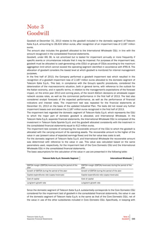 Telecom Italia S.p.A.
Separate Financial Statements
Note 3
Goodwill 335
Note 3
Goodwill
Goodwill at December 31, 2013 relates to the goodwill included in the domestic segment of Telecom
Italia S.p.A, amounting to 28,424 billion euros, after recognition of an impairment loss of 2,187 million
euros.
The amount also includes the goodwill allocated to the International Wholesale CGU, in line with the
amount recognized in the consolidated financial statements.
Goodwill, under IAS 36, is not amortized but is tested for impairment annually or more frequently if
specific events or circumstances indicate that it may be impaired. For purposes of the impairment test,
goodwill must be allocated to cash-generating units (CGU) or groups of CGUs according to the maximum
aggregation limit which cannot exceed the operating segment identified in accordance with IFRS 8. The
allocation of goodwill considers the lowest level at which goodwill is monitored for internal management
purposes.
In the first half of 2013, the Company performed a goodwill impairment test which resulted in the
recognition of a goodwill impairment loss of 2,187 million euros allocated to the domestic segment of
Telecom Italia S.p.A.. This test, in compliance with the Group's specific procedures, considered the
deterioration of the macroeconomic situation, both in general terms, with reference to the outlook for
the Italian economy, and in specific terms, in relation to the management's expectations of the forecast
impact, on the entire year 2013 and coming years, of the recent AGCom decisions on wholesale copper
network access rates, as well as the commercial performance in the first half of 2013. The test also
considered analyst forecasts of the expected performance, as well as the performance of financial
indicators and interest rates. The impairment test was repeated for the financial statements at
December 31, 2013 on the basis of the updated Industrial Plan. The tests did not reveal any further
impairment losses over and above the 2,187 million euros recognized in the first half of 2013.
The impairment test regarded the domestic segment of Telecom Italia S.p.A. which represents the CGU
to which the major part of domestic goodwill is allocated, and International Wholesale. In the
Telecom Italia S.p.A. separate financial statements, the International Wholesale CGU is composed of the
investment in Telecom Italia Sparkle S.p.A. and the goodwill allocated consistently with the treatment in
the consolidated financial statements equal to 412 million euros.
The impairment test consists of comparing the recoverable amount of the CGU to which the goodwill is
allocated with the carrying amount of its operating assets. The recoverable amount is the higher of the
value in use (present value of expected earnings flows) and the fair value less costs to sell.
For the domestic segment of Telecom Italia S.p.A. and International Wholesale the recoverable amount
was determined with reference to the value in use. This value was calculated based on the same
parameters used, respectively, for the impairment test of the Core Domestic CGU and the International
Wholesale CGU in the consolidated financial statements.
The basic assumptions for the calculation of the value in use are presented in the following table:
Telecom Italia S.p.A. Domestic Segment International Wholesale
EBITDA margin (EBITDA/revenues) during the period of the
plan
EBITDA margin (EBITDA/revenues) during the period of the
plan
Growth of EBITDA during the period of the plan Growth of EBITDA during the period of the plan
Capital expenditures rate (capex/revenues) Capital expenditures rate (capex/revenues)
Cost of capital Cost of capital
Long-term growth rate Long-term growth rate
Since the domestic segment of Telecom Italia S.p.A. substantially corresponds to the Core Domestic CGU
considered for the impairment test of goodwill in the consolidated financial statements, the value in use
of the domestic segment of Telecom Italia S.p.A. is the same as that of the Core Domestic CGU, net of
the value in use of the other subsidiaries included in Core Domestic CGU. Specifically, in keeping with
 