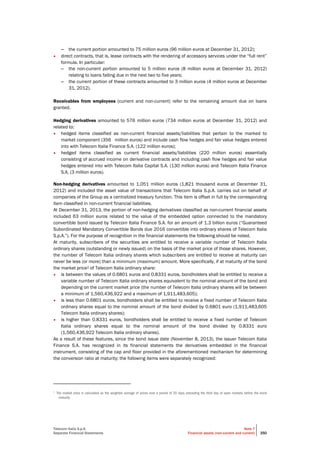 Telecom Italia S.p.A.
Separate Financial Statements
Note 7
Financial assets (non-current and current) 350
– the current portion amounted to 75 million euros (96 million euros at December 31, 2012);
• direct contracts, that is, lease contracts with the rendering of accessory services under the “full rent”
formula. In particular:
– the non-current portion amounted to 5 million euros (8 million euros at December 31, 2012)
relating to loans falling due in the next two to five years;
– the current portion of these contracts amounted to 3 million euros (4 million euros at December
31, 2012).
Receivables from employees (current and non-current) refer to the remaining amount due on loans
granted.
Hedging derivatives amounted to 576 million euros (734 million euros at December 31, 2012) and
related to:
• hedged items classified as non-current financial assets/liabilities that pertain to the marked to
market component (356 million euros) and include cash flow hedges and fair value hedges entered
into with Telecom Italia Finance S.A. (122 million euros);
• hedged items classified as current financial assets/liabilities (220 million euros) essentially
consisting of accrued income on derivative contracts and including cash flow hedges and fair value
hedges entered into with Telecom Italia Capital S.A. (130 million euros) and Telecom Italia Finance
S.A. (3 million euros).
Non-hedging derivatives amounted to 1,051 million euros (1,821 thousand euros at December 31,
2012) and included the asset value of transactions that Telecom Italia S.p.A. carries out on behalf of
companies of the Group as a centralized treasury function. This item is offset in full by the corresponding
item classified in non-current financial liabilities.
At December 31, 2013, the portion of non-hedging derivatives classified as non-current financial assets
included 63 million euros related to the value of the embedded option connected to the mandatory
convertible bond issued by Telecom Italia Finance S.A. for an amount of 1.3 billion euros (“Guaranteed
Subordinated Mandatory Convertible Bonds due 2016 convertible into ordinary shares of Telecom Italia
S.p.A.”). For the purpose of recognition in the financial statements the following should be noted.
At maturity, subscribers of the securities are entitled to receive a variable number of Telecom Italia
ordinary shares (outstanding or newly issued) on the basis of the market price of those shares. However,
the number of Telecom Italia ordinary shares which subscribers are entitled to receive at maturity can
never be less (or more) than a minimum (maximum) amount. More specifically, if at maturity of the bond
the market price1 of Telecom Italia ordinary share:
• is between the values of 0.6801 euros and 0.8331 euros, bondholders shall be entitled to receive a
variable number of Telecom Italia ordinary shares equivalent to the nominal amount of the bond and
depending on the current market price (the number of Telecom Italia ordinary shares will be between
a minimum of 1,560,436,922 and a maximum of 1,911,483,605);
• is less than 0.6801 euros, bondholders shall be entitled to receive a fixed number of Telecom Italia
ordinary shares equal to the nominal amount of the bond divided by 0.6801 euro (1,911,483,605
Telecom Italia ordinary shares);
• is higher than 0.8331 euros, bondholders shall be entitled to receive a fixed number of Telecom
Italia ordinary shares equal to the nominal amount of the bond divided by 0.8331 euro
(1,560,436,922 Telecom Italia ordinary shares).
As a result of these features, since the bond issue date (November 8, 2013), the issuer Telecom Italia
Finance S.A. has recognized in its financial statements the derivatives embedded in the financial
instrument, consisting of the cap and floor provided in the aforementioned mechanism for determining
the conversion ratio at maturity; the following items were separately recognized:
1
The market price is calculated as the weighted average of prices over a period of 20 days preceding the third day of open markets before the bond
maturity.
 