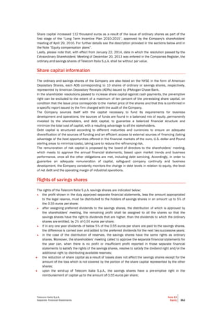 Telecom Italia S.p.A.
Separate Financial Statements
Note 13
Equity 362
Share capital increased 112 thousand euros as a result of the issue of ordinary shares as part of the
first stage of the “Long Term Incentive Plan 2010-2015”, approved by the Company's shareholders'
meeting of April 29, 2010. For further details see the description provided in the sections below and in
the Note “Equity compensation plans”.
Lastly, please note that, with effect from January 22, 2014, date in which the resolution passed by the
Extraordinary Shareholders’ Meeting of December 20, 2013 was entered in the Companies Register, the
ordinary and savings shares of Telecom Italia S.p.A. shall be without par value.
Share capital information
The ordinary and savings shares of the Company are also listed on the NYSE in the form of American
Depositary Shares, each ADS corresponding to 10 shares of ordinary or savings shares, respectively,
represented by American Depositary Receipts (ADRs) issued by JPMorgan Chase Bank.
In the shareholder resolutions passed to increase share capital against cash payments, the pre-emptive
right can be excluded to the extent of a maximum of ten percent of the pre-existing share capital, on
condition that the issue price corresponds to the market price of the shares and that this is confirmed in
a specific report issued by the firm charged with the audit of the Company.
The Company sources itself with the capital necessary to fund its requirements for business
development and operations; the sources of funds are found in a balanced mix of equity, permanently
invested by the shareholders, and debt capital, to guarantee a balanced financial structure and
minimize the total cost of capital, with a resulting advantage to all the stakeholders.
Debt capital is structured according to different maturities and currencies to ensure an adequate
diversification of the sources of funding and an efficient access to external sources of financing (taking
advantage of the best opportunities offered in the financial markets of the euro, U.S. dollar and Pound
sterling areas to minimize costs), taking care to reduce the refinancing risk.
The remuneration of risk capital is proposed by the board of directors to the shareholders’ meeting,
which meets to approve the annual financial statements, based upon market trends and business
performance, once all the other obligations are met, including debt servicing. Accordingly, in order to
guarantee an adequate remuneration of capital, safeguard company continuity and business
development, the Company constantly monitors the change in debt levels in relation to equity, the level
of net debt and the operating margin of industrial operations.
Rights of savings shares
The rights of the Telecom Italia S.p.A. savings shares are indicated below:
• the profit shown in the duly approved separate financial statements, less the amount appropriated
to the legal reserve, must be distributed to the holders of savings shares in an amount up to 5% of
the 0.55 euros per share;
• after assigning preferred dividends to the savings shares, the distribution of which is approved by
the shareholders’ meeting, the remaining profit shall be assigned to all the shares so that the
savings shares have the right to dividends that are higher, than the dividends to which the ordinary
shares are entitled, by 2% of 0.55 euros per share;
• if in any one year dividends of below 5% of the 0.55 euros per share are paid to the savings shares,
the difference is carried over and added to the preferred dividends for the next two successive years;
• in the case of the distribution of reserves, the savings shares have the same rights as ordinary
shares. Moreover, the shareholders’ meeting called to approve the separate financial statements for
the year can, when there is no profit or insufficient profit reported in those separate financial
statements to satisfy the rights of the savings shares, resolve to satisfy the dividend right and/or the
additional right by distributing available reserves;
• the reduction of share capital as a result of losses does not affect the savings shares except for the
amount of the loss which is not covered by the portion of the share capital represented by the other
shares;
• upon the wind-up of Telecom Italia S.p.A., the savings shares have a pre-emptive right in the
reimbursement of capital up to the amount of 0.55 euros per share;
 