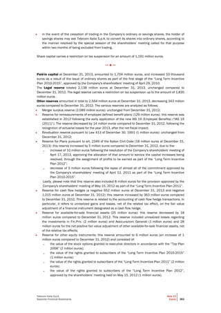 Telecom Italia S.p.A.
Separate Financial Statements
Note 13
Equity 363
• in the event of the cessation of trading in the Company’s ordinary or savings shares, the holder of
savings shares may ask Telecom Italia S.p.A. to convert its shares into ordinary shares, according to
the manner resolved by the special session of the shareholders’ meeting called for that purpose
within two months of being excluded from trading.
Share capital carries a restriction on tax suspension for an amount of 1,191 million euros.
─ ● ─
Paid-in capital at December 31, 2013, amounted to 1,704 million euros, and increased 10 thousand
euros as a result of the issue of ordinary shares as part of the first stage of the “Long Term Incentive
Plan 2010-2015”, approved by the Company's shareholders' meeting of April 29, 2010.
The Legal reserve totaled 2,138 million euros at December 31, 2013, unchanged compared to
December 31, 2012. The legal reserve carries a restriction on tax suspension up to the amount of 1,835
million euros .
Other reserves amounted in total to 2,564 million euros at December 31, 2013, decreasing 343 million
euros compared to December 31, 2012. The various reserves are analyzed as follows:
• Merger surplus reserve (2,089 million euros): unchanged from December 31, 2012;
• Reserve for remeasurements of employee defined benefit plans (129 million euros): this reserve was
established in 2012 following the early application of the new IAS 19 (Employee Benefits) (“IAS 19
(2011)”). The reserve decreased by 14 million euros compared to December 31, 2012, following the
recognition of actuarial losses for the year 2013, after the net fiscal impact;
• Revaluation reserve pursuant to Law 413 of December 30, 1991 (1 million euros): unchanged from
December 31, 2012;
• Reserve for Plans pursuant to art. 2349 of the Italian Civil Code (18 million euros at December 31,
2013): this reserve increased by 5 million euros compared to December 31, 2012, due to the:
– increase of 10 million euros following the resolution of the Company's shareholders' meeting of
April 17, 2013, approving the allocation of that amount to service the capital increases being
resolved, through the assignment of profits to be earned as part of the “Long Term Incentive
Plan 2012”;
– decrease of 5 million euros following the lapse of almost all of the commitment approved by
the Company's shareholders' meeting of April 12, 2011 as part of the “Long Term Incentive
Plan 2010-2015”.
Lastly, please note that this reserve also included 8 million euros for the provision approved by the
Company's shareholders' meeting of May 15, 2012 as part of the “Long Term Incentive Plan 2011”.
• Reserve for cash flow hedges (a negative 652 million euros at December 31, 2013 and negative
1,015 million euros at December 31, 2012): this reserve increased by 363 million euros compared
to December 31, 2012. This reserve is related to the accounting of cash flow hedge transactions. In
particular, it refers to unrealized gains and losses, net of the related tax effect, on the fair value
adjustment of a financial instrument designated as a cash flow hedge;
• Reserve for available-for-sale financial assets (25 million euros): this reserve decreased by 18
million euros compared to December 31, 2012. This reserve included unrealized losses regarding
the investments in Fin.Priv. (2 million euros) and Assicurazioni Generali (1 million euros) and 28
million euros for the net positive fair value adjustment of other available-for-sale financial assets, net
of the relative tax effects;
• Reserve for other equity instruments: this reserve amounted to 6 million euros (an increase of 1
million euros compared to December 31, 2012) and consisted of:
– the value of the stock options granted to executive directors in accordance with the “Top Plan
2008” (2 million euros);
– the value of the rights granted to subscribers of the “Long Term Incentive Plan 2010-2015”
(1 million euros);
– the value of the rights granted to subscribers of the “Long Term Incentive Plan 2011” (2 million
euros);
– the value of the rights granted to subscribers of the “Long Term Incentive Plan 2012”,
approved by the shareholders’ meeting held on May 15, 2012 (1 million euros).
 