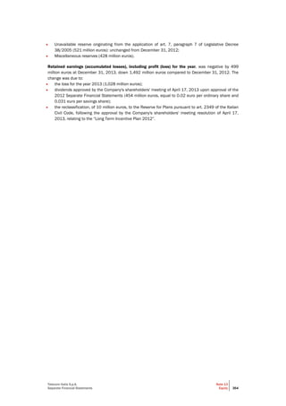 Telecom Italia S.p.A.
Separate Financial Statements
Note 13
Equity 364
• Unavailable reserve originating from the application of art. 7, paragraph 7 of Legislative Decree
38/2005 (521 million euros): unchanged from December 31, 2012;
• Miscellaneous reserves (428 million euros).
Retained earnings (accumulated losses), including profit (loss) for the year, was negative by 499
million euros at December 31, 2013, down 1,492 million euros compared to December 31, 2012. The
change was due to:
• the loss for the year 2013 (1,028 million euros);
• dividends approved by the Company's shareholders' meeting of April 17, 2013 upon approval of the
2012 Separate Financial Statements (454 million euros, equal to 0.02 euro per ordinary share and
0.031 euro per savings share);
• the reclassification, of 10 million euros, to the Reserve for Plans pursuant to art. 2349 of the Italian
Civil Code, following the approval by the Company's shareholders' meeting resolution of April 17,
2013, relating to the “Long Term Incentive Plan 2012”.
 