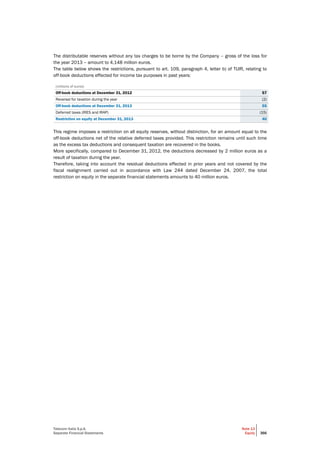 Telecom Italia S.p.A.
Separate Financial Statements
Note 13
Equity 366
The distributable reserves without any tax charges to be borne by the Company – gross of the loss for
the year 2013 – amount to 4,148 million euros.
The table below shows the restrictions, pursuant to art. 109, paragraph 4, letter b) of TUIR, relating to
off-book deductions effected for income tax purposes in past years:
(millions of euros)
Off-book deductions at December 31, 2012 57
Reversal for taxation during the year (2)
Off-book deductions at December 31, 2013 55
Deferred taxes (IRES and IRAP) (15)
Restriction on equity at December 31, 2013 40
This regime imposes a restriction on all equity reserves, without distinction, for an amount equal to the
off-book deductions net of the relative deferred taxes provided. This restriction remains until such time
as the excess tax deductions and consequent taxation are recovered in the books.
More specifically, compared to December 31, 2012, the deductions decreased by 2 million euros as a
result of taxation during the year.
Therefore, taking into account the residual deductions effected in prior years and not covered by the
fiscal realignment carried out in accordance with Law 244 dated December 24, 2007, the total
restriction on equity in the separate financial statements amounts to 40 million euros.
 