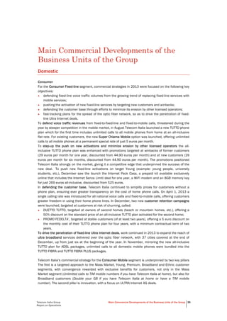 Telecom Italia Group
Report on Operations
Main Commercial Developments of the Business Units of the Group 35
Main Commercial Developments of the
Business Units of the Group
Domestic
Consumer
For the Consumer Fixed-line segment, commercial strategies in 2013 were focused on the following key
objectives:
• defending fixed-line voice traffic volumes from the growing trend of replacing fixed-line services with
mobile services;
• pushing the activation of new fixed-line services by targeting new customers and winbacks;
• defending the customer base through efforts to minimize its erosion by other licensed operators;
• fast-tracking plans for the spread of the optic fiber network, so as to drive the penetration of fixed-
line Ultra Internet deals.
To defend voice traffic revenues from fixed-to-fixed-line and fixed-to-mobile calls, threatened during the
year by steeper competition in the mobile market, in August Telecom Italia launched a new TUTTO phone
plan which for the first time includes unlimited calls to all mobile phones from home at an all-inclusive
flat rate. For existing customers, the new Super Chiama Mobile option was launched, offering unlimited
calls to all mobile phones at a permanent special rate of just 5 euros per month.
To step-up the push on new activations and minimize erosion by other licensed operators the all-
inclusive TUTTO phone plan was enhanced with promotions targeted at winbacks of former customers
(29 euros per month for one year, discounted from 44.90 euros per month) and at new customers (29
euros per month for six months, discounted from 44.90 euros per month). The promotions positioned
Telecom Italia strongly on the market, giving it a competitive edge that underpinned the success of the
new deal. To push new fixed-line activations on target Young (example: young people, university
students, etc.), December saw the launch the Internet Pack Casa, a prepaid kit available exclusively
online that includes the Internet Senza Limiti deal for one year, a WiFi modem and an 8GB memory key
for just 269 euros all-inclusive, discounted from 525 euros.
In defending the customer base, Telecom Italia continued to simplify prices for customers without a
phone plan, ensuring ever greater transparency on the cost of home phone calls. On April 1, 2013 a
single calling rate was introduced for all national voice calls and fixed-to-mobile calls, offering customers
greater freedom in using their home phone lines. In December, two new customer retention campaigns
were launched, targeted at customers at risk of churning, called:
• DUETTO TUTTO, targeted at owners of second homes (beach or mountain homes, etc.), offering a
50% discount on the standard price of an all-inclusive TUTTO plan activated for the second home;
• PROMO FEDELTA’, targeted at stable customers (of at least two years), offering a 5 euro discount on
the monthly cost of their TUTTO phone plan for four years, with a minimum contractual term of two
years.
To drive the penetration of fixed-line Ultra Internet deals, work continued in 2013 to expand the reach of
ultra broadband services delivered over the optic fiber network, with 37 cities covered at the end of
December, up from just six at the beginning of the year. In November, mirroring the new all-inclusive
TUTTO plan for ADSL packages, unlimited calls to all domestic mobile phones were bundled into the
TUTTO FIBRA and TUTTO FIBRA PLUS packages.
Telecom Italia’s commercial strategy for the Consumer Mobile segment is underpinned by two key pillars
The first is a targeted approach to the Mass Market, Young, Premium, Broadband and Ethnic customer
segments, with convergence rewarded with exclusive benefits for customers, not only in the Mass
Market segment (Unlimited calls to TIM mobile numbers if you have Telecom Italia at home), but also for
Broadband customers (Double your GB if you have Telecom Italia at home or have a TIM mobile
number). The second pillar is innovation, with a focus on ULTRA Internet 4G deals.
 
