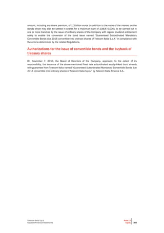 Telecom Italia S.p.A.
Separate Financial Statements
Note 13
Equity 368
amount, including any share premium, of 1.3 billion euros (in addition to the value of the interest on the
Bonds which may also be settled in shares for a maximum sum of 238,875,000), to be carried out in
one or more tranches by the issue of ordinary shares of the Company with regular dividend entitlement
solely to enable the conversion of the bond issue named “Guaranteed Subordinated Mandatory
Convertible Bonds due 2016 convertible into ordinary shares of Telecom Italia S.p.A.” in compliance with
the criteria determined by the related Regulations.
Authorizations for the issue of convertible bonds and the buyback of
treasury shares
On November 7, 2013, the Board of Directors of the Company, approved, to the extent of its
responsibility, the issuance of the above-mentioned fixed rate subordinated equity-linked bond already
with guarantee from Telecom Italia named “Guaranteed Subordinated Mandatory Convertible Bonds due
2016 convertible into ordinary shares of Telecom Italia S.p.A.” by Telecom Italia Finance S.A..
 