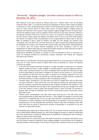Telecom Italia S.p.A.
Separate Financial Statements
Note 14
Financial liabilities (non-current and current) 374
“Covenants”, “Negative pledges” and other contract clauses in effect at
December 31, 2013
With reference to the loans received by Telecom Italia S.p.A. (“Telecom Italia”) from the European
Investment Bank (“EIB”), it is noted that following the downgrade of Telecom Italia to Baa3 by Moody’s
on February 11, 2013, the EIB performed a review of all the outstanding contracts (which, at the time,
came to a total nominal amount of 3,350 million euros). The parties agreed to slightly modify the
contracts with reference to the clauses of asset disposal, negative pledge and event of default cases.
Furthermore additional costs (in terms of greater interest rate paid on each loan) have been defined at
the expense of Telecom Italia from a minimum of 1 bp p.a. to a maximum of 56 bps p.a., according to
the loan maturity. Lastly a clause was added on the basis of which if one or more of the credit ratings of
the medium and long-term debt not subordinate to and not guaranteed by Telecom Italia is less than
BBB- for Standard & Poor’s, Baa3 for Moody’s and BBB- for Fitch Ratings, the Company must
immediately inform the EIB of this. The latter shall have the right to request that additional guarantees
be established to its liking, or that Telecom Italia provide another type of guarantee, offering protection
in a manner, form and content deemed acceptable by the bank, specifying a term for that
establishment. If Telecom Italia does not comply with the EIB's requests, the latter shall have the right to
demand the immediate repayment of the amount disbursed.
Following the downgrade by Moody’s on October 8, 2013 and Standard & Poor’s on November 14,
2013, the Company provided the contractually required notification and initiated the necessary
discussions with the Bank.
With reference to the EIB loans not secured by bank guarantees for an nominal amount of 1,450 million
euros (out of a total nominal amount of 2,850 million euros at December 31, 2013), the following
covenants are applied:
• in the event the company becomes the target of a merger, demerger or contribution of a business
segment outside the Group, or sells, disposes or transfers assets or business segments (except in
certain cases, expressly provided for), it shall immediately inform the EIB which shall have the right
to ask for guarantees to be provided or changes to be made to the loan contract, or, only for certain
loan contracts, the EIB shall have the option to demand the immediate repayment of the loan
(should the merger, demerger or contribution of a business segment outside the Group compromise
the Project execution or cause a prejudice to EIB in its capacity as creditor);
• “Inclusion clause” provided for in the 100 million euro loan of 5 August 2011 and the 300 million
euro loan of February 7, 2013: where there are more restrictive clauses (e.g. cross default clauses,
financial covenants, commitments restricting the sale of goods) conceded by the Company in new
loan contracts the EIB shall have the right to ask for guarantees to be set up or changes to be made
to the loan contract in order to obtain the equivalent clause in favor of the EIB. The provision in
question does not apply to subsidized loans until the remaining total amount of principal is above
500 million euros;
• “Network Event” contemplated in the 300 million euros financing and in the 100 million euros
financing guaranteed by SACE dated both February 7, 2013: against the disposal of the entire fixed
network or of a substantial part of it (in any case more than half in quantitative terms) in favor of
third parties or in case of disposal of the controlling stake of the company in which the network or a
substantial part of it has previously been transferred, Telecom Italia shall immediately inform EIB,
which shall have the option of requiring the provision of guarantees or amendment of the loan
contract or an alternative solution.
The syndicated bank credit lines of Telecom Italia S.p.A. do not contain financial covenants (e.g. ratios
such as Debt/EBITDA, EBITDA/Interests, etc.) which would oblige the Company to repay the outstanding
loan if the covenants are not observed. Mechanisms are established for adjusting the cost of funding in
relation to Telecom Italia's credit rating.
The syndicated bank line contains the usual other types of covenants, including the commitment not to
use the Company’s assets as collateral for loans (negative pledges), the commitment not to change the
business purpose or sell the assets of the Company unless specific conditions exist (e.g. the sale takes
 