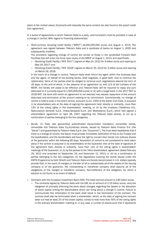 Telecom Italia S.p.A.
Separate Financial Statements
Note 14
Financial liabilities (non-current and current) 375
place at fair market value). Covenants with basically the same content are also found in the export credit
loan agreement.
In a series of agreements in which Telecom Italia is a party, communication must be provided in case of
a change in control. With regard to financing relationships:
• Multi-currency revolving credit facility (“MRCF”) (8,000,000,000 euros) due August 1, 2014. The
agreement was signed between Telecom Italia and a syndicate of banks on August 1, 2005 and
subsequently modified.
The provisions regarding change of control are similar to those in the syndicated Forward Start
Facilities that will enter into force upon expiry of the MRCF on August 1, 2014, and specifically:
– Revolving Credit Facility (“RCF 2017”) signed on May 24, 2012 for 4 billion euros and expiring on
May 24, 2017; and
– Revolving Credit Facility (“RCF 2018”) signed on March 25, 2013 for 3 billion euros and expiring
on March 26, 2018.
In the event of a change in control, Telecom Italia shall inform the agent within five business days
and the agent, on behalf of the lending banks, shall negotiate, in good faith, how to continue the
relationship. None of the parties shall be obliged to continue such negotiations beyond the term of
30 days, at the end of which, in the absence of an agreement (a) with 2/3 of the Lenders of the
MCRF, the facility will cease to be effective and Telecom Italia will be required to repay any sum
disbursed to it (currently equal to 1,500,000,000 euros) or (b) with a single bank in the 2017 RCF or
2018 RCF, the bank with which an agreement is not reached may request repayment of the amount
disbursed and elimination of the amount relating to its commitment. Conventionally, no change of
control is held to exist in the event control, pursuant to art. 2359 of the Italian Civil Code, is acquired
(i) by shareholders who at the date of signing the agreement held, directly or indirectly, more than
13% of the voting rights in the shareholders’ meeting, or (ii) by the investors (Telefónica S.A.,
Assicurazioni Generali S.p.A., Intesa Sanpaolo S.p.A. and Mediobanca S.p.A.) which had signed a
shareholders’ agreement on April 28, 2007 regarding the Telecom Italia shares, or (iii) by a
combination of parties belonging to the two categories;
• Bonds. (1) fixed rate guaranteed subordinated equity-linked mandatory convertible bonds,
convertible into Telecom Italia S.p.A.ordinary shares, issued by Telecom Italia Finance S.A. (the
“Issuer”) and guaranteed by Telecom Italia S.p.A. (the “Guarantor”). The trust deed establishes that if
there is a change of control, the Issuer must provide immediate notification of this to the Trustee and
the bondholders, and the bondholders will have the right to convert their bonds into ordinary shares
of the guarantor within the following 60 days. Acquisition of control is not considered to have taken
place if the control is acquired (i) by shareholders of the Guarantor who at the date of signature of
the agreement held, directly or indirectly, more than 13% of the voting rights in shareholders'
meetings of the Guarantor, or (ii) by the parties to the Telco shareholders' agreement dated February
29, 2012 and amended on September 24, and November 12, 2013, or (iii) by a combination of
parties belonging to the two categories; (2) the regulations covering the bonds issued under the
EMTN Programme by both Olivetti and Telecom Italia and bonds denominated in U.S. dollars typically
provide that, in the event of mergers or transfer of all or substantially all of the assets of the issuing
company or of the guarantor, the incorporating or transferee company shall assume all of the
obligations of the merged or transferor company. Non-fulfillment of the obligation, for which a
solution is not found, is an event of default;
• Contracts with the European Investment Bank (EIB). The total nominal amount is 2.85 billion euros:
– The contracts signed by Telecom Italia with the EIB, for an amount of 2.15 billion euros, carry the
obligation of promptly informing the bank about changes regarding the bylaws or the allocation
of share capital among the shareholders which can bring about a change in control. Failure to
communicate this information to the bank shall result in the termination of the contract. The
contract shall also be terminated when a shareholder, which, at the date of signing the contract
does not hold at least 2% of the share capital, comes to hold more than 50% of the voting rights
in the ordinary shareholders’ meeting or, in any case, a number of shares such that it represents
 