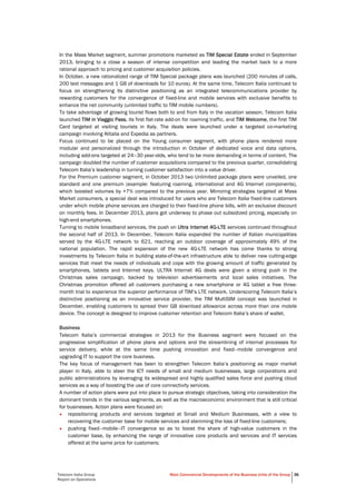 Telecom Italia Group
Report on Operations
Main Commercial Developments of the Business Units of the Group 36
In the Mass Market segment, summer promotions marketed as TIM Special Estate ended in September
2013, bringing to a close a season of intense competition and leading the market back to a more
rational approach to pricing and customer acquisition policies.
In October, a new rationalized range of TIM Special package plans was launched (200 minutes of calls,
200 text messages and 1 GB of downloads for 10 euros). At the same time, Telecom Italia continued to
focus on strengthening its distinctive positioning as an integrated telecommunications provider by
rewarding customers for the convergence of fixed-line and mobile services with exclusive benefits to
enhance the net community (unlimited traffic to TIM mobile numbers).
To take advantage of growing tourist flows both to and from Italy in the vacation season, Telecom Italia
launched TIM in Viaggio Pass, its first flat-rate add-on for roaming traffic, and TIM Welcome, the first TIM
Card targeted at visiting tourists in Italy. The deals were launched under a targeted co-marketing
campaign involving Alitalia and Expedia as partners.
Focus continued to be placed on the Young consumer segment, with phone plans rendered more
modular and personalized through the introduction in October of dedicated voice and data options,
including add-ons targeted at 24–30 year-olds, who tend to be more demanding in terms of content. The
campaign doubled the number of customer acquisitions compared to the previous quarter, consolidating
Telecom Italia’s leadership in turning customer satisfaction into a value driver.
For the Premium customer segment, in October 2013 two Unlimited package plans were unveiled, one
standard and one premium (example: featuring roaming, international and 4G Internet components),
which boosted volumes by +7% compared to the previous year. Mirroring strategies targeted at Mass
Market consumers, a special deal was introduced for users who are Telecom Italia fixed-line customers
under which mobile phone services are charged to their fixed-line phone bills, with an exclusive discount
on monthly fees. In December 2013, plans got underway to phase out subsidized pricing, especially on
high-end smartphones.
Turning to mobile broadband services, the push on Ultra Internet 4G-LTE services continued throughout
the second half of 2013. In December, Telecom Italia expanded the number of Italian municipalities
served by the 4G-LTE network to 621, reaching an outdoor coverage of approximately 49% of the
national population. The rapid expansion of the new 4G-LTE network has come thanks to strong
investments by Telecom Italia in building state-of-the-art infrastructure able to deliver new cutting-edge
services that meet the needs of individuals and cope with the growing amount of traffic generated by
smartphones, tablets and Internet keys. ULTRA Internet 4G deals were given a strong push in the
Christmas sales campaign, backed by television advertisements and local sales initiatives. The
Christmas promotion offered all customers purchasing a new smartphone or 4G tablet a free three-
month trial to experience the superior performance of TIM’s LTE network. Underscoring Telecom Italia’s
distinctive positioning as an innovative service provider, the TIM MultiSIM concept was launched in
December, enabling customers to spread their GB download allowance across more than one mobile
device. The concept is designed to improve customer retention and Telecom Italia’s share of wallet.
Business
Telecom Italia’s commercial strategies in 2013 for the Business segment were focused on the
progressive simplification of phone plans and options and the streamlining of internal processes for
service delivery, while at the same time pushing innovation and fixed–mobile convergence and
upgrading IT to support the core business.
The key focus of management has been to strengthen Telecom Italia’s positioning as major market
player in Italy, able to steer the ICT needs of small and medium businesses, large corporations and
public administrations by leveraging its widespread and highly qualified sales force and pushing cloud
services as a way of boosting the use of core connectivity services.
A number of action plans were put into place to pursue strategic objectives, taking into consideration the
dominant trends in the various segments, as well as the macroeconomic environment that is still critical
for businesses. Action plans were focused on:
• repositioning products and services targeted at Small and Medium Businesses, with a view to
recovering the customer base for mobile services and stemming the loss of fixed-line customers;
• pushing fixed–mobile–IT convergence so as to boost the share of high-value customers in the
customer base, by enhancing the range of innovative core products and services and IT services
offered at the same price for customers;
 
