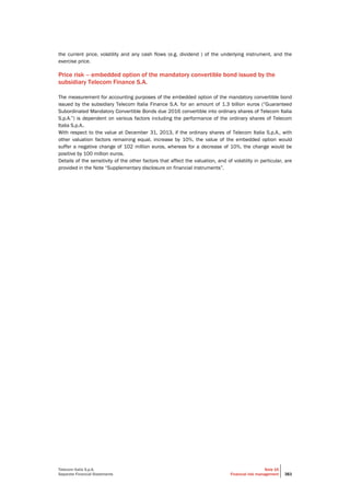 Telecom Italia S.p.A.
Separate Financial Statements
Note 16
Financial risk management 383
the current price, volatility and any cash flows (e.g. dividend ) of the underlying instrument, and the
exercise price.
Price risk – embedded option of the mandatory convertible bond issued by the
subsidiary Telecom Finance S.A.
The measurement for accounting purposes of the embedded option of the mandatory convertible bond
issued by the subsidiary Telecom Italia Finance S.A. for an amount of 1.3 billion euros (“Guaranteed
Subordinated Mandatory Convertible Bonds due 2016 convertible into ordinary shares of Telecom Italia
S.p.A.”) is dependent on various factors including the performance of the ordinary shares of Telecom
Italia S.p.A..
With respect to the value at December 31, 2013, if the ordinary shares of Telecom Italia S.p.A., with
other valuation factors remaining equal, increase by 10%, the value of the embedded option would
suffer a negative change of 102 million euros, whereas for a decrease of 10%, the change would be
positive by 100 million euros.
Details of the sensitivity of the other factors that affect the valuation, and of volatility in particular, are
provided in the Note “Supplementary disclosure on financial instruments”.
 