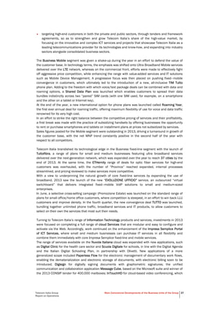Telecom Italia Group
Report on Operations
Main Commercial Developments of the Business Units of the Group 37
• targeting high-end customers in both the private and public sectors, through tenders and framework
agreements, so as to strengthen and grow Telecom Italia’s share of the high-value market, by
focusing on the innovative and complex ICT services and projects that showcase Telecom Italia as a
leading telecommunications provider for its technologies and know-how, and expanding into industry
sectors alongside consolidated business sectors.
The Business Mobile segment was given a shake-up during the year in an effort to defend the value of
the customer base. In technology terms, the emphasis was shifted onto Ultra Broadband Mobile services
delivered over the LTE network, whereas on the commercial front, efforts were made to effectively fight
off aggressive price competition, while enhancing the range with value-added services and IT solutions
such as Mobile Device Management. A progressive focus was then placed on pushing fixed–mobile
convergence in customers, which ultimately led to the introduction of a new, all-inclusive TIM Tutto
phone plan. Adding to the freedom with which voice/text package deals can be combined with data and
roaming options, a Shared Data Plan was launched which enables customers to spread their data
bundles indistinctly across two “paired” SIM cards (with one SIM used, for example, on a smartphone
and the other on a tablet or Internet key).
At the end of the year, a new international option for phone plans was launched called Roaming Year,
the first ever annual deal for roaming traffic, offering maximum flexibility of use for voice and data traffic
renowned for its very high cost.
In an effort to strike the right balance between the competitive pricing of services and their profitability,
a first break was made with the practice of subsidizing handsets by offering businesses the opportunity
to rent or purchase smartphones and tablets on installment plans at prices not subsidized by services.
Sales figures posted for the Mobile segment were outstanding in 2013, driving a turnaround in growth of
the customer base, with the net MNP trend constantly positive in the second half of the year with
respect to all competitors.
Telecom Italia brandished its technological edge in the Business fixed-line segment with the launch of
Tuttofibra, a range of plans for small and medium businesses featuring ultra broadband services
delivered over the next-generation network, which was expanded over the year to reach 37 cities by the
end of 2013. At the same time, the ETHernity range of deals for optic fiber services for high-end
customers was overhauled, with the number of “Province” reached expanded, internal processes
streamlined, and pricing reviewed to make services more competitive.
With a view to underpinning the natural growth of core fixed-line services by expanding the use of
broadband, 2013 saw the launch of the new “EVOLUZIONE UFFICIO” service, an outsourced “virtual
switchboard” that delivers integrated fixed–mobile VoIP solutions to small and medium-sized
enterprises.
In June, a selective cross-selling campaign (Promozione Estate) was launched on the standard range of
plans for small office/home office customers, where competition is steepest, in an effort to win back LLU
customers and improve density. In the fourth quarter, the new convergence deal TUTTO was launched,
bundling together unlimited phone traffic, broadband services and IT products, to allow customers to
select on their own the services that most suit their needs.
Turning to Telecom Italia’s range of Information Technology products and services, investments in 2013
were focused on completing a full range of cloud Services that are modular and easy to configure and
activate via the Web. Accordingly, work continued on the enhancement of the Impresa Semplice Portal
of ICT Services, where small and medium businesses can purchase IT services in all flexibility and
combine them immediately with core Impresa Semplice fixed-line and mobile services.
The range of services available on the Nuvola Italiana cloud was expanded with new applications, such
as Digital Clinic for the health care sector and Scuola Digitale for schools, in line with the Digital Agenda
and the Italian Digital Schooling Plan, in partnership with Olivetti. New applications of a more
generalized scope included Paperless Flow for the electronic management of documentary work flows,
enabling the dematerialization and electronic storage of documents, with electronic billing soon to be
introduced; Digisign for digitally signing documents with graphometric signatures; the unified
communication and collaboration application Message Cube, based on the Microsoft suite and winner of
the 2013 CONSIP tender for 400,000 mailboxes; InTouchHD for cloud-based video conferencing, which
 