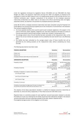 Telecom Italia S.p.A.
Separate Financial Statements
Note 19
Employee benefits 396
Under the regulations introduced by Legislative Decree 252/2005 and Law 296/2006 (the State
Budget Law 2007), the severance indemnities accruing from 2007 are assigned, as elected by the
employees, to either the INPS Treasury Fund or to supplementary pension funds and take the form of a
“Defined contribution plan”. However, revaluations of the provision for the employee severance
indemnities at December 31, 2006, made on the basis of the official cost-of-living index and legally-
prescribed interest, are retained in the provision for employee severance indemnities.
Under IAS 19 (2011), employee severance indemnities have been calculated using the Projected Unit
Credit Method, the actuarial technique applied prior to the introduction of amendments to the standard.
The method is applied as follows:
• the future possible benefits which could be paid to each employee registered in the program in the
event of retirement, death, disability, resignation etc. have been projected on the basis of a series of
financial assumptions (cost-of-living increases, interest rate, increase in compensation etc.);
• the average present value of future benefits has been calculated, at the measurement date, on the
basis of the annual interest rate adopted and the probability that each benefit has to be effectively
paid;
• the liability has been calculated as the average present value of future benefits that will be
generated by the existing provision at the measurement date, without considering any future
accruals.
The following assumptions have been made:
FINANCIAL ASSUMPTIONS Executives Non-executives
Inflation rate 2.00% per annum 2.00% per annum
Discount rate 4.11% per annum 4.11% per annum
Employee severance indemnities annual increase rate 3.00% per annum 3.0