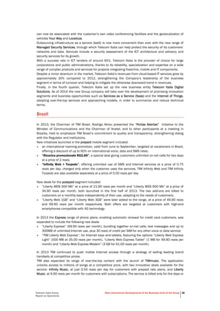 Telecom Italia Group
Report on Operations
Main Commercial Developments of the Business Units of the Group 38
can now be associated with the customer’s own video conferencing facilities and the geolocalizaton of
vehicles Your Way and Localizza.
Outsourcing infrastructure as a service (IaaS) is now more convenient than ever with the new range of
Managed Security Services, through which Telecom Italia can help protect the security of its customers’
networks and data. Services include a security assessment of the ICT architecture and advisory and
security services for its growth.
With a success rate in ICT tenders of around 65%, Telecom Italia is the provider of choice for large
corporations and public administrations, thanks to its reliability, specialization and expertise on a wide
range of complex products and services for projects integrating fixed-line, mobile and IT components.
Despite a minor downturn in the market, Telecom Italia’s revenues from cloud-based IT services grew by
approximately 20% compared to 2012, strengthening the Company’s leadership of the business
segment in terms of turnover and helping to mitigate the otherwise downward trend in revenues.
Finally, in the fourth quarter, Telecom Italia set up the new business entity Telecom Italia Digital
Solutions. As of 2014 the new Group company will take over the development of promising innovation
segments and business opportunities such as Services as a Service (Saas) and the Internet of Things,
adopting over-the-top services and approaching models, in order to summarize and reduce technical
terms.
Brazil
In 2013, the Chairman of TIM Brasil, Rodrigo Abreu presented the “Portas Abertas” initiative to the
Minister of Communications and the Chairman of Anatel, and to other participants at a meeting in
Brasilia, held to emphasize TIM Brasil’s commitment to quality and transparency, strengthening dialog
with the Regulator and institutions.
New initiatives launched in the prepaid mobile segment included:
• an international roaming promotion, valid from June to September, targeted at vacationers in Brazil,
offering a discount of up to 60% on international voice, data and SMS rates;
• “Ricarica promozionale R$2,00”, a special deal giving customers unlimited on-net calls for two days
at a price of 2 reais;
• “Infinity Web + Torpedo”, offering unlimited use of SMS and Internet services at a price of 0.75
reais per day, charged only when the customer uses the services. TIM Infinity Web and TIM Infinity
Torpedo are also available separately at a price of 0.50 reais per day.
New deals for the postpaid segment included:
• “Liberty WEB 300 Mb” at a price of 21.90 reais per month and “Liberty WEB 600 Mb” at a price of
34.90 reais per month, both launched in the first half of 2013. The two add-ons are billed to
customers on a monthly basis independently of their use, adapting to the needs of customers;
• “Liberty Web 1GB” and “Liberty Web 3GB” were later added to the range, at a price of 49.90 reais
and 69.90 reais per month respectively. Both offers are targeted at customers with high-end
smartphones compatible with 4G technology.
In 2013 the Express range of phone plans, enabling automatic renewal for credit card customers, was
expanded to include the following new deals:
• “Liberty Express” (69.90 reais per month), bundling together on-net calls, text messages and up to
300MB of unlimited Internet use, plus 30 reais of credit per SIM for any other voice or data service;
• “TIM Liberty Web Express”, for Internet keys and tablets, featuring the options “Liberty Web Express
Light” (500 MB at 35.00 reais per month), “Liberty Web Express Tablet” (1 MB for 49.90 reais per
month) and “Liberty Web Express Modem” (3 GB for 61.00 reais per month).
In 2013 TIM continued to push mobile Internet access through a strategy of selling leading brand
handsets at competitive prices.
TIM also expanded its range of over-the-top content with the launch of TIMmusic. The application
unlocks access to millions of songs at a competitive price, with two innovative deals available for the
service: Infinity Music, at just 0.50 reais per day for customers with prepaid rate plans, and Liberty
Music, at 9.90 reais per month for customers with subscriptions. The service is billed only for the days or
 