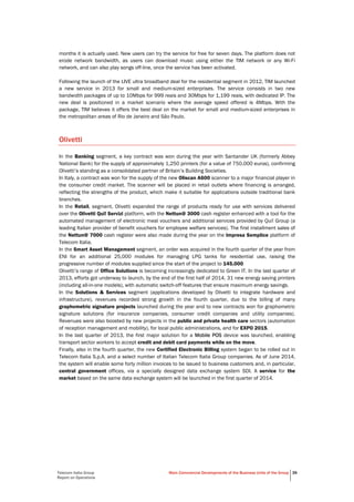 Telecom Italia Group
Report on Operations
Main Commercial Developments of the Business Units of the Group 39
months it is actually used. New users can try the service for free for seven days. The platform does not
erode network bandwidth, as users can download music using either the TIM network or any Wi-Fi
network, and can also play songs off-line, once the service has been activated.
Following the launch of the LIVE ultra broadband deal for the residential segment in 2012, TIM launched
a new service in 2013 for small and medium-sized enterprises. The service consists in two new
bandwidth packages of up to 10Mbps for 999 reais and 30Mbps for 1,199 reais, with dedicated IP. The
new deal is positioned in a market scenario where the average speed offered is 4Mbps. With the
package, TIM believes it offers the best deal on the market for small and medium-sized enterprises in
the metropolitan areas of Rio de Janeiro and São Paulo.
Olivetti
In the Banking segment, a key contract was won during the year with Santander UK (formerly Abbey
National Bank) for the supply of approximately 1,250 printers (for a value of 750,000 euros), confirming
Olivetti’s standing as a consolidated partner of Britain’s Building Societies.
In Italy, a contract was won for the supply of the new Oliscan A600 scanner to a major financial player in
the consumer credit market. The scanner will be placed in retail outlets where financing is arranged,
reflecting the strengths of the product, which make it suitable for applications outside traditional bank
branches.
In the Retail, segment, Olivetti expanded the range of products ready for use with services delivered
over the Olivetti Qui! Servizi platform, with the Nettun@ 3000 cash register enhanced with a tool for the
automated management of electronic meal vouchers and additional services provided by Qui! Group (a
leading Italian provider of benefit vouchers for employee welfare services). The first installment sales of
the Nettun@ 7000 cash register were also made during the year on the Impresa Semplice platform of
Telecom Italia.
In the Smart Asset Management segment, an order was acquired in the fourth quarter of the year from
ENI for an additional 25,000 modules for managing LPG tanks for residential use, raising the
progressive number of modules supplied since the start of the project to 145,000.
Olivetti’s range of Office Solutions is becoming increasingly dedicated to Green IT. In the last quarter of
2013, efforts got underway to launch, by the end of the first half of 2014, 31 new energy saving printers
(including all-in-one models), with automatic switch-off features that ensure maximum energy savings.
In the Solutions & Services segment (applications developed by Olivetti to integrate hardware and
infrastructure), revenues recorded strong growth in the fourth quarter, due to the billing of many
graphometric signature projects launched during the year and to new contracts won for graphometric
signature solutions (for insurance companies, consumer credit companies and utility companies).
Revenues were also boosted by new projects in the public and private health care sectors (automation
of reception management and mobility), for local public administrations, and for EXPO 2015.
In the last quarter of 2013, the first major solution for a Mobile POS device was launched, enabling
transport sector workers to accept credit and debit card payments while on the move.
Finally, also in the fourth quarter, the new Certified Electronic Billing system began to be rolled out in
Telecom Italia S.p.A. and a select number of Italian Telecom Italia Group companies. As of June 2014,
the system will enable some forty million invoices to be issued to business customers and, in particular,
central government offices, via a specially designed data exchange system SDI. A service for the
market based on the same data exchange system will be launched in the first quarter of 2014.
 