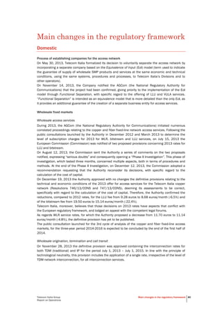 Telecom Italia Group
Report on Operations
Main changes in the regulatory framework 40
Main changes in the regulatory framework
Domestic
Process of establishing companies for the access network
On May 30, 2013, Telecom Italia formalized its decision to voluntarily separate the access network by
incorporating a separate company based on the Equivalence of Input (EoI) model (term used to indicate
the guarantee of supply of wholesale SMP products and services at the same economic and technical
conditions, using the same systems, procedures and processes, to Telecom Italia’s Divisions and to
other operators).
On November 14, 2013, the Company notified the AGCom (the National Regulatory Authority for
Communications) that the project had been confirmed, giving priority to the implementation of the EoI
model through Functional Separation, with specific regard to the offering of LLU and VULA services.
“Functional Separation” is intended as an equivalence model that is more detailed than the only EoI, as
it provides an additional guarantee of the creation of a separate business entity for access services.
Wholesale fixed markets
Wholesale access services
During 2013, the AGCom (the National Regulatory Authority for Communications) initiated numerous
correlated proceedings relating to the copper and fiber fixed-line network access services. Following the
public consultations launched by the Authority in December 2012 and March 2013 to determine the
level of subscription charges for 2013 for WLR, bitstream and LLU services, on July 15, 2013 the
European Commission (Commission) was notified of two proposed provisions concerning 2013 rates for
LLU and bitstream.
On August 12, 2013, the Commission sent the Authority a series of comments on the two proposals
notified, expressing “serious doubts” and consequently opening a “Phase II Investigation”. This phase of
investigation, which lasted three months, concerned multiple aspects, both in terms of procedures and
methods. At the end of the Phase II Investigation, on December 12, 2013, the Commission adopted a
recommendation requesting that the Authority reconsider its decisions, with specific regard to the
calculation of the cost of capital.
On December 19, 2013 the Authority approved with no changes the definitive provisions relating to the
technical and economic conditions of the 2013 offer for access services for the Telecom Italia copper
network (Resolutions 746/13/CONS and 747/13/CONS), deeming its assessments to be correct,
specifically with regard to the calculation of the cost of capital. Therefore, the Authority confirmed the
reductions, compared to 2012 rates, for the LLU fee from 9.28 euros to 8.68 euros/month (-6.5%) and
of the bitstream fee from 19.50 euros to 15.14 euros/month (-22.4%).
Telecom Italia, moreover, believes that those decisions on 2013 rates have aspects that conflict with
the European regulatory framework, and lodged an appeal with the competent legal forums.
As regards WLR service rates, for which the Authority proposed a decrease from 11.70 euros to 11.14
euros/month (-4.8%), the definitive provision has yet to be published.
The public consultation launched for the 3rd cycle of analysis of the copper and fiber fixed-line access
markets, for the three-year period 2014-2016 is expected to be concluded by the end of the first half of
2014.
Wholesale origination, termination and call transit
On November 28, 2013 the definitive provision was approved containing the interconnection rates for
both TDM (traditional) and IP for the period July 1, 2013 – July 1, 2015. In line with the principle of
technological neutrality, this provision includes the application of a single rate, irrespective of the level of
TDM network interconnection, for all interconnection services.
 