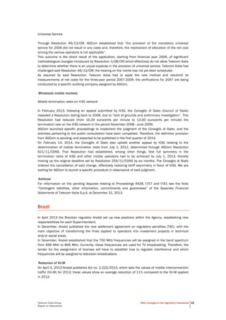 Telecom Italia Group
Report on Operations
Main changes in the regulatory framework 42
Universal Service
Through Resolution 46/13/CIR, AGCom established that “the provision of the mandatory universal
service for 2006 did not result in any costs and, therefore, the mechanism of allocation of the net cost
among the various operators is not applicable”.
This outcome is the direct result of the application, starting from financial year 2006, of significant
methodological changes introduced by Resolution 1/08/CIR which effectively do not allow Telecom Italia
to determine whether there is an unjust expense in the provision of universal service. Telecom Italia has
challenged said Resolution 46/13/CIR; the hearing on the merits has not yet been scheduled.
As required by said Resolution, Telecom Italia had to apply the new method and resubmit its
measurements of net costs for the three-year period 2007-2009: the verifications for 2007 are being
conducted by a specific auditing company assigned by AGCom.
Wholesale mobile markets
Mobile termination rates on H3G network
In February 2013, following an appeal submitted by H3G, the Consiglio di Stato (Council of State)
repealed a Resolution dating back to 2008, due to “lack of grounds and preliminary investigation”. This
Resolution had reduced (from 16.26 eurocents per minute to 13.00 eurocents per minute) the
termination rate on the H3G network in the period November 2008 - June 2009.
AGCom launched specific proceedings to implement the judgment of the Consiglio di Stato, and the
activities pertaining to the public consultation have been completed. Therefore, the definitive provision
from AGCom is pending, and expected to be published in the first quarter of 2014.
On February 14, 2014, the Consiglio di Stato also upheld another appeal by H3G relating to the
determination of mobile termination rates from July 1, 2012, determined through AGCom Resolution
621/11/CONS. That Resolution had established, among other things, that full symmetry in the
termination rates of H3G and other mobile operators had to be achieved by July 1, 2013, thereby
moving up the original deadline set by Resolution 254/11/CONS by six months. The Consiglio di Stato
ordered the cancellation of said change, effectively restoring tariff asymmetry in favor of H3G. We are
waiting for AGCom to launch a specific procedure in observance of said judgment.
Antitrust
For information on the pending disputes relating to Proceedings A428, I757 and I761 see the Note
“Contingent liabilities, other information, commitments and guarantees” of the Separate Financial
Statements of Telecom Italia S.p.A. at December 31, 2013.
Brazil
In April 2013 the Brazilian regulator Anatel set up new positions within the Agency, establishing new
responsibilities for each Superintendent.
In December, Anatel published the new settlement agreement on regulatory penalties (TAC), with the
main objective of transforming the fines applied to operators into investment projects in technical
and/or social areas.
In November, Anatel established that the 700 MHz frequencies will be assigned in the band spectrum
from 698 MHz to 806 MHz. Currently, these frequencies are used for TV broadcasting. Therefore, the
tender for the assignment of licenses will have to establish how to regulate interference and which
frequencies will be assigned to television broadcasters.
Reduction of VU-M
On April 4, 2013 Anatel published Act no. 2.222/2013, which sets the values of mobile interconnection
traffic (VU-M) for 2013; these values show an average reduction of 11% compared to the VU-M applied
in 2012.
 