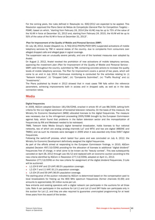 Telecom Italia Group
Report on Operations
Main changes in the regulatory framework 43
For the coming years, the rules defined in Resolução no. 600/2012 are expected to be applied. This
Resolution approved the Plano Geral de Metas de Competição (General Plan for Competition Targets) –
PGMC, based on which, “starting from February 24, 2014 [the VU-M] may be up to 75% of the value of
the VU-M in force at December 31, 2013 and, starting from February 24, 2015, the VU-M will be up to
50% of the value of the VU-M in force at December 31, 2013”.
Plan for Improvement of the Quality of Mobile and Personal Services (SMP)
On July 18, 2012, Anatel (Dispatch no. 4.783/2012-PVCPA/PVCP/SPV) suspended activations of mobile
telephony services by TIM in several states of the country, due to complaints from consumers over
alleged dropped calls and alleged gaps in signal coverage.
The suspension was an unusually severe penalty, and one of the harshest measures ever adopted by
Anatel.
On August 2, 2012, Anatel revoked the prohibition of new activations of mobile telephony services,
approving the investment plan (Plan for Improvement of the Quality of Mobile and Personal Service -
SMP) valid throughout the country, submitted by TIM, containing concrete actions to increase the quality
levels of mobile telephony services. The Plan for Improvement covers a period of two years, which will
come to an end in July 2014. Continuous monitoring is conducted for the activities relating to: (i)
“Network Indicators”, (ii) “Dropped Calls”, (iii) “Complaints Submitted”, (iv) “Traffic Routing” and (v)
“Investments”.
The Plans published by Anatel in 2013 showed that in most cases TIM falls within the reference
parameters, achieving improvements both in access and in dropped calls, as well as in the data
connection ratios.
Media
Digital frequencies
In 2009, AGCom adopted Decision 181/09/CONS, enacted in article 45 of Law 88/2009, setting forth
criteria for the LLU digital switchover of terrestrial television networks. On the basis of this measure, the
Ministry for Economic Development (MISE) allocated licenses to the digital frequencies. The measure
was necessary due to the infringement proceeding 2005/5086 brought by the European Commission
against Italy, which found that problems in the Italian television sector and the monopolization of
frequencies by RAI and Mediaset needed to be redressed.
TIMB, Telecom Italia Media Group’s digital terrestrial broadcaster, holds licenses to four national
networks, two of which are analog (analog channels La7 and MTV) and two are digital (MBONE and
TIMB1) and as such its interests were damaged in 2009 when it was awarded only three DVB-T digital
frequencies.
Following the switch-off process, which lasted four years and was concluded on July 4, 2012, the
Ministry for Economic Development definitively assigned the digital frequencies.
As part of the efforts aimed at responding to the European Commission findings, in 2010, AGCom
adopted Decision 497/10/CONS providing for the allocation of licenses to additional “digital dividend”
frequencies free of charge, in what came to be known as the “beauty contest”. This was subsequently
canceled on April 28, 2012 through Law 44/12 and replaced with an economic auction according to the
new criteria identified by AGCom in Resolution 277/13/CONS, adopted on April 11, 2013.
Resolution 277/13/CONS on the new criteria for assignment of the digital dividend frequencies, 3 Lots
will be auctioned:
• L1 (CH 6 VHF and 23 UHF) 89.5% population coverage;
• L2 (CH 7 and 11 VHF) 91.1% population coverage;
• L3 (CH 25 and 59 UHF) 96.6% population coverage.
The starting price of the auction indicated by AGCom is determined based on the compensation paid to
local broadcasters for freeing up the 800 MHz spectrum frequencies (former channels 61-69) and
amounts to approximately 30 million euros per Lot.
New entrants and existing operators with a digital network can participate in the auctions for all three
Lots. Rete A can participate in the auctions for Lot L1 and Lot L3 and SKY Italia can participate only in
the auction for Lot L2, and they are also required to guarantee unencrypted programming for at least
three years from the award of the tender.
 