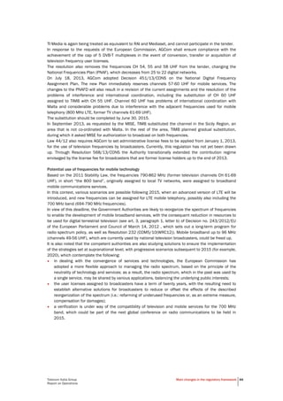 Telecom Italia Group
Report on Operations
Main changes in the regulatory framework 44
TI Media is again being treated as equivalent to RAI and Mediaset, and cannot participate in the tender.
In response to the requests of the European Commission, AGCom shall ensure compliance with the
achievement of the cap of 5 DVB-T multiplexes in the event of conversion, transfer or acquisition of
television frequency user licenses.
The resolution also removes the frequencies CH 54, 55 and 58 UHF from the tender, changing the
National Frequencies Plan (PNAF), which decreases from 25 to 22 digital networks.
On July 18, 2013, AGCom adopted Decision 451/13/CONS on the National Digital Frequency
Assignment Plan. The new Plan immediately reserves channels 57-60 UHF for mobile services. The
changes to the PNAFD will also result in a revision of the current assignments and the resolution of the
problems of interference and international coordination, including the substitution of CH 60 UHF
assigned to TIMB with CH 55 UHF. Channel 60 UHF has problems of international coordination with
Malta and considerable problems due to interference with the adjacent frequencies used for mobile
telephony (800 MHz LTE, former TV channels 61-69 UHF).
The substitution should be completed by June 30, 2015.
In September 2013, as requested by the MISE, TIMB substituted the channel in the Sicily Region, an
area that is not co-ordinated with Malta. In the rest of the area, TIMB planned gradual substitution,
during which it asked MISE for authorization to broadcast on both frequencies.
Law 44/12 also requires AGCom to set administrative license fees to be applied from January 1, 2013,
for the use of television frequencies by broadcasters. Currently, this regulation has not yet been drawn
up. Through Resolution 568/13/CONS the Authority transitionally extended the contribution regime
envisaged by the license fee for broadcasters that are former license holders up to the end of 2013.
Potential use of frequencies for mobile technology
Based on the 2011 Stability Law, the frequencies 790-862 MHz (former television channels CH 61-69
UHF), in short “the 800 band”, originally assigned to local TV networks, were assigned to broadband
mobile communications services.
In this context, various scenarios are possible following 2015, when an advanced version of LTE will be
introduced, and new frequencies can be assigned for LTE mobile telephony, possibly also including the
700 MHz band (694-790 MHz frequencies).
In view of this deadline, the Government Authorities are likely to reorganize the spectrum of frequencies
to enable the development of mobile broadband services, with the consequent reduction in resources to
be used for digital terrestrial television (see art. 3, paragraph 1, letter b) of Decision no. 243/2012/EU
of the European Parliament and Council of March 14, 2012 , which sets out a long-term program for
radio spectrum policy, as well as Resolution 232 (COM5/10(WRC12)). Mobile broadband up to 96 MHz
(channels 49-56 UHF), which are currently used by national television broadcasters, could be freed up.
It is also noted that the competent authorities are also studying solutions to ensure the implementation
of the strategies set at supranational level, with progressive scenarios subsequent to 2015 (for example,
2020), which contemplate the following:
• in dealing with the convergence of services and technologies, the European Commission has
adopted a more flexible approach to managing the radio spectrum, based on the principle of the
neutrality of technology and services; as a result, the radio spectrum, which in the past was used by
a single service, may be shared by various applications, balancing the underlying public interests;
• the user licenses assigned to broadcasters have a term of twenty years, with the resulting need to
establish alternative solutions for broadcasters to reduce or offset the effects of the described
reorganization of the spectrum (i.e.: refarming of underused frequencies or, as an extreme measure,
compensation for damages);
• a verification is under way of the compatibility of television and mobile services for the 700 MHz
band, which could be part of the next global conference on radio communications to be held in
2015.
 