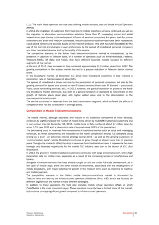 Telecom Italia Group
Report on Operations
Competition 46
LLU). The main fixed operators are now also offering mobile services, also as Mobile Virtual Operators
(MVOs).
In 2013, the migration of customers from fixed-line to mobile telephony services continued, as well as
the migration to alternative communications solutions (Voice Over IP, messaging, e-mail and social
network chat) also thanks to the widespread diffusion of personal computers. For years, both for private
consumers and small and medium businesses, mature traditional voice services have been replaced by
value-added content and services based on the Internet protocol. This shift has been facilitated by the
use of the Internet and changes in user preferences, by the spread of broadband, personal computers
and other connected devices, and by the quality of the service.
The competitive scenario in the Italian fixed telecommunications market is characterized by the
presence, in addition to Telecom Italia, of a number of operators such as Wind-Infostrada, Fastweb,
Vodafone-TeleTu, BT Italia and Tiscali, that have different business models focused on different
segments of the market.
At the end of 2013, fixed accesses in Italy numbered approximately 21.0 million, down from 2012. The
growing competition in the access market has led to a gradual reduction in Telecom Italia’s market
share.
In the broadband market, at December 31, 2013 fixed broadband customers in Italy reached a
penetration rate on fixed accesses of about 66%.
The spread of broadband is driven not only by the penetration of personal computers, but also by the
growing demand for speed and access to new IP based services (Voice over IP, Content – particularly
Video, social networking services, etc.). In 2013, however, the gradual slowdown in growth of the fixed-
line broadband market continued, due both to a general tendency of operators to concentrate on the
growth of flat-rate plans (dual play) with higher added value and to the deterioration in the
macroeconomic environment.
The decline continued in revenues from the data transmission segment, which suffered the effects of
competition that has led to reduction in average prices.
Competition in Mobile Telecommunications
The mobile market, although saturated and mature in its traditional component of voice services,
continues to slightly increase the number of mobile lines, driven by multiSIM/multidevice customers and
in non-human lines (at December 31, 2013, mobile lines in Italy numbered about 97 million down by
about 0.5% over 2012 with a penetration rate of approximately 162% of the population).
The decreasing trend in revenues from components of traditional service such as voice and messaging
continues, as these components are impacted by the harsh competition among TLC operators using
pricing as a lever - an extremely intense strategy during 2013 - as well as the growing expansion of
“communication apps”. Mobile Broadband continues to grow, though at slower rates than in previous
years. Though it is unable to offset the drop in revenues from traditional services, it represents the main
strategic and business opportunity for the mobile TLC industry, also due to the launch of LTE Ultra
Broadband.
In 2013, the growth in mobile broadband customers continued, both large and small screen, with a high
penetration rate on mobile lines, especially as a result of the increasing spread of smartphones and
tablets.
Alongside innovative services that have already caught on and are under full-scale development, as in
the case of mobile apps, there are other market environments, associated with the development of
mobile broadband, with major potential for growth in the medium term, such as machine to machine
and mobile payment.
The competitive scenario in the Italian mobile telecommunications market is dominated by
Telecom Italia and also by the infrastructured operators (Vodafone, Wind, H3G) which are focused on
different segments of the market or have different strategies.
In addition to these operators, the field also includes mobile virtual operators (MVO), of which
PosteMobile is the most important player. These operators currently have a limited share of the market,
but continue to enjoy significant growth compared to infrastructured operators.
 