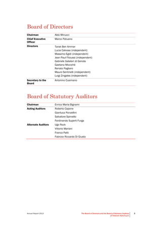 Annual Report 2013 The Board of Directors and the Board of Statutory Auditors
of Telecom Italia S.p.A.
3
Board of Directors
Chairman Aldo Minucci
Chief Executive
Officer
Marco Patuano
Directors Tarak Ben Ammar
Lucia Calvosa (independent)
Massimo Egidi (independent)
Jean Paul Fitoussi (independent)
Gabriele Galateri di Genola
Gaetano Micciché
Renato Pagliaro
Mauro Sentinelli (independent)
Luigi Zingales (independent)
Secretary to the
Board
Antonino Cusimano
Board of Statutory Auditors
Chairman Enrico Maria Bignami
Acting Auditors Roberto Capone
Gianluca Ponzellini
Salvatore Spiniello
Ferdinando Superti Furga
Alternate Auditors Ugo Rock
Vittorio Mariani
Franco Patti
Fabrizio Riccardo Di Giusto
 