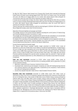  
Telecom Italia Group
Report on Operations
Consolidated Financial Position and Cash Flows Performance 55
On May 24, 2012, Telecom Italia entered into a Forward Start Facility which extended the Revolving
Credit Facility of 8 billion euros expiring August 2014 (“RCF 2014”) by 4 billion euros. The new facility
will come into effect as of August 2014 (or at an earlier date should Telecom Italia extinguish its
commitments under the current RCF 2014 in advance) and expire in May 2017.
It should also be recalled that on March 25, 2013, Telecom Italia extended the RCF 2014 of 3 billion
euros, by means of another Revolving Credit Facility which will come into effect as of August 2014 (or at
an earlier date should Telecom Italia extinguish its commitments under the current RCF 2014 in
advance) and will expire in March 2018.
Telecom Italia also has a bilateral stand-by credit line expiring August 3, 2016 for 100 million euros from
Banca Regionale Europea, drawn down for the full amount.
Maturities of financial liabilities and average cost of debt
The average maturity of non-current financial liabilities (including the current portion of medium/long-
term financial liabilities due within 12 months) is 7 years.
The average cost of the Group’s debt, considered as the cost for the year calculated on an annual basis
and resulting from the ratio of debt-related expenses to average exposure, is about 5.5%.
For details of the maturities of financial liabilities in terms of expected nominal repayment amounts, as
contractually agreed, see the Notes “Financial liabilities (non-current and current)” in the consolidated
financial statements at December 31, 2013 of the Telecom Italia Group.
Current financial assets and liquidity margin
The Telecom Italia Group’s available liquidity margin amounted to 13,592 million euros at
December 31, 2013 (net of 630 million euros related to the Discontinued Operations), corresponding to
the sum of Cash and cash equivalents and current Securities other than investments, totaling 7,092
million euros (7,698 million euros at December 31, 2012), and the committed credit lines, mentioned
above, of which a total of 6,500 million euros has not been drawn down. This margin will cover Group
Financial Liabilities due beyond the next 24 months. As already noted, the reduction in “Cash and cash
equivalents” compared to December 31, 2012 reflected the use of liquidity to repurchase Group bonds.
In particular:
Cash and cash equivalents amounted to 5,744 million euros (6,947 million euros at
December 31, 2012). The different technical forms of investing available cash at December 31, 2013
can be analyzed as follows:
– Maturities: investments have a maximum maturity of three months;
– Counterpart risk: investments by the European companies are made with leading banking, financial
and industrial institutions with high-credit-quality. Investments by the companies in South America
are made with leading local counterparts;
– Country risk: deposits have been made mainly in major European financial markets.
Securities other than investments amounted to 1,348 million euros (751 million euros at
December 31, 2012). Such forms of investment represent alternatives to the investment of liquidity with
the aim of raising the return. They consist of 258 million euros of Italian treasury bonds purchased by
Telecom Italia S.p.A. and 866 million euros of Italian treasury bonds purchased by Telecom Italia
Finance S.A.; 5 million euros of Italian Treasury Certificates (CCTs) (assigned to Telecom Italia S.p.A. as
the holder of trade receivables, as per Italian Ministry of the Economy and Finance Decree of December
3, 2012); and 219 million euros of bonds purchased by Telecom Italia Finance S.A. with different
maturities, all with an active market and consequently readily convertible into cash. The purchases of
said treasury bonds and CCTs, which, pursuant to Consob Communication DEM/11070007 of August 5,
2011, represent investments in “Sovereign debt securities”, have been made in accordance with the
Guidelines for the “Management and control of financial risk” adopted by the Telecom Italia Group in
August 2012, in replacement of the previous policy in force since July 2009.
 
