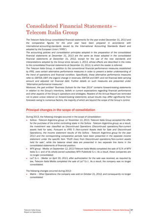Telecom Italia Group
Report on Operations
Consolidated Financial Statements – Telecom Italia Group 57
Consolidated Financial Statements –
Telecom Italia Group
The Telecom Italia Group consolidated financial statements for the year ended December 31, 2013 and
the comparative figures for the prior year have been prepared in accordance with
international accounting standards issued by the International Accounting Standards Board and
adopted by the European Union (“IFRS”).
The accounting policies and consolidation principles adopted in the preparation of the consolidated
financial statements at December 31, 2013 are the same as those adopted in the consolidated
financial statements at December 31, 2012, except for the use of the new standards and
interpretations adopted by the Group since January 1, 2013, whose effects are described in the notes
to the consolidated financial statements at December 31, 2013, to which the reader is referred.
The Telecom Italia Group, in addition to the conventional financial performance measures established
by IFRS, uses certain alternative performance measures in order to present a better understanding of
the trend of operations and financial condition. Specifically, these alternative performance measures
refer to: EBITDA; EBIT; the organic change in revenues, EBITDA and EBIT; and net financial debt carrying
amount and adjusted net financial debt. Further details on such measures are presented under
“Alternative performance measures”.
Moreover, the part entitled “Business Outlook for the Year 2014” contains forward-looking statements
in relation to the Group’s intentions, beliefs or current expectations regarding financial performance
and other aspects of the Group’s operations and strategies. Readers of the Annual Report are reminded
not to place undue reliance on forward-looking statements; actual results may differ significantly from
forecasts owing to numerous factors, the majority of which are beyond the scope of the Group’s control.
Principal changes in the scope of consolidation
During 2013, the following changes occurred in the scope of consolidation:
• Sofora - Telecom Argentina group: on November 13, 2013, Telecom Italia Group accepted the offer
for the purchase of the entire controlling stake in the Sofora - Telecom Argentina group; as a result,
the investment was classified as Discontinued Operations (Discontinued operations/Non-current
assets held for sale). Pursuant to IFRS 5 (Non-current Assets Held for Sale and Discontinued
Operations), the income statement results of the Sofora - Telecom Argentina group for the year
2013 and the corresponding comparative periods have been presented in the separate income
statement under the specific item “Profit (loss) from Discontinued operations/Non-current assets
held for sale”, while the balance sheet data are presented in two separate line items in the
consolidated statements of financial position;
• MTV group - Media: on September 12, 2013 Telecom Italia Media completed the sale of 51% of MTV
Italia S.r.l. and of its wholly-owned subsidiary MTV Pubblicità S.r.l. As a result, these companies are
no longer consolidated;
• La7 S.r.l. - Media: on April 30, 2013, after authorization for the sale was received, as required by
law, Telecom Italia Media completed the sale of La7 S.r.l.. As a result, the company was no longer
consolidated.
The following changes occurred during 2012:
• Matrix – Other Operations: the company was sold on October 31, 2012, and consequently no longer
consolidated.
 