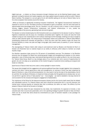 Annual Report 2013 Letter to the Shareholders 5
digital start-ups – a mission our Group champions through initiatives such as the Working Capital project, post-
graduate funding for doctoral and master programs, and major applied research projects carried out within Telecom
Italia’s facilities. The prospect is a win-win game for all, with benefits spilling out not only to Telecom Italia, but to
the entire ecosystem that revolves around the industry.
, While our Company is significantly increasing innovative investments, the negative macroeconomic backdrop is
expected to come to an end .The Italian economy is forecasted to grow cumulatively over the next three years by
approximately three percentage points. The aim, therefore, is to set a virtuous circle in motion in which economic
recovery triggers network infrastructure investments, and network infrastructure, in turn, boosts the
competitiveness of the economy, generating fresh stimulus for growth.
The decision to review dividend policy for 2014 should be seen as a complement to the decision to sell our Telecom
Argentina investments and the issue of a mandatory convertible bond. Together, the moves will raise the funds
needed to bring our new industrial plan to term without resorting to further leverage, enabling us to stay on target to
meet our debt reduction goals. The outsourcing of transmission towers and investment in Telecom Italia Media’s
broadcasting infrastructure business will generate in 2014 the extra cash flow needed to give the Group the
financial flexibility to create new jobs and begin hiring again after several years of austerity in human resources
management.
The downgrading of Telecom Italia’s debt rating to sub-investment level by Moody’s and Standard & Poor’s in
October and November had no material impact on our ability to refinance, which allows to maintain our ample
liquidity margin.
Our Brazilian operations today account for 30 percent of consolidated revenues. The slowdown in the Brazilian
economy has not stopped Tim Brasil from achieving growth targets and strengthening its position on the market,
especially in view of forthcoming major international sporting events to be hosted by Brazil in the next three years.
For Telecom Italia Group, Brazil is a key strategic piece of our industrial plan and a source of opportunities for
growth. Our aim is to step up our penetration of the market through an investment drive enabling us to expand and
boost our networks.
Governance at Telecom Italia has come under a critical spotlight in recent months.
The issues that emerged and the suggestions and opinions gathered have been brought together into a proposal to
overhaul and reform internal governance rules and arrangements, an overview of which has been presented by
Board of Directors in view of the forthcoming election of a new board. It will be the task of the shareholders, first of
all, and then the new Board of Directors, to implement those principles. But the guidelines are already clear: we can
not just think in generic terms of “best practice” but – more tangibly – we need to establish a two-way channel of
communication for the inclusive and long-term engagement of stakeholders.
The importance of the Group for the telecommunications industry and for the country itself means that the debate
will undoubtedly continue. It is Telecom Italia’s wish that it should be constructive and in it we will champion one
interest alone: working towards an industrial plan that is ambitious, but within our reach. The efforts of all the
people at Telecom Italia will be focused on that goal.
Telecom Italia has closed the year empowered by new ideas, new investments, its capacity to innovate, a new
industrial plan that is sound and sustainable, and a new operating strategy for growth focused on Italy and Brazil.
There can be no doubt that 2013 should be remembered as a year of transition towards a new paradigm for
Telecom Italia.
Marco Patuano
 