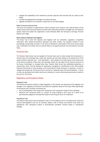 Telecom Italia Group
Report on Operations
Main risks and uncertaines 70
• upgrade the capabilities of the networks to provide customers with services that are closer to their
needs;
• increase the geographical coverage of innovative services;
• upgrade old systems and networks to adapt them to new technologies.
Risks of internal/external fraud
The Group has adopted an organizational model to prevent fraud. However, the implementation of this
model cannot ensure the total absence of these risks. Dishonest activities and illegal acts committed by
people inside and outside the organization could adversely affect the Company’s earnings, financial
position and image.
Risks related to Disputes and Litigation
The Group has to deal with disputes and litigation with tax authorities, regulators, competition
authorities, other telecommunications operators and other entities. The possible impacts of such
proceedings are generally uncertain. In the event of settlement unfavorable to the Group, these issues
may, individually or as whole, have an adverse effect on its operating results, financial position and cash
flows.
Financial risks
The Telecom Italia Group may be exposed to financial risks such as risks arising from fluctuations in
interest rates and exchange rates, credit risk, liquidity risk and risks related to the performance of the
equity markets in general, and – more specifically – risks related to the performance of the share price
of the Group companies. These risks may adversely impact the earnings and the financial structure of
the Group. Accordingly, to manage those risks, Telecom Italia Group has established guidelines, at
central level, which must be followed for operational management, identification of the most suitable
financial instruments to meet set goals, and monitoring the results achieved. In particular, in order to
mitigate the liquidity risk, the Group aims to maintain an “adequate level of financial flexibility”, in terms
of cash and syndicated committed credit lines, enabling it to cover refinancing requirements at least for
the next 12 -18 months.
Regulatory and Compliance Risks
Regulatory risks
The telecommunications industry is highly regulated. In this context, new decisions by the regulator and
changes in the regulatory environment may affect the expected results of the Group. More specifically,
the elements which introduce uncertainty are:
• lack of predictability in the timing of the introduction and consequent results of new processes;
• decisions with retroactive effect (i.e. revision of prices relating to prior years as a result of an
administrative judgment) with potential impact on the timing of return on investment.
Compliance risks
The Telecom Italia Group may be exposed to risks of non-compliance due to non-observance/ breach of
internal (self-regulation such as, for example, bylaws, code of ethics) and external rules (laws and
regulations), with consequent judicial or administrative penalties, financial losses or reputational
damage.
 
