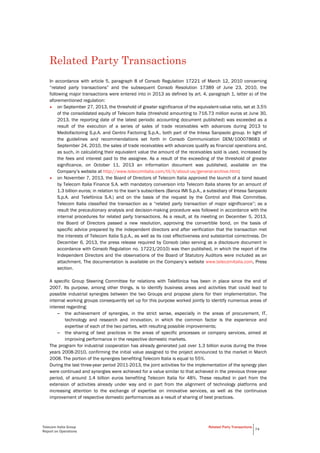 Telecom Italia Group
Report on Operations
Related Party Transactions
74
Related Party Transactions
In accordance with article 5, paragraph 8 of Consob Regulation 17221 of March 12, 2010 concerning
“related party transactions” and the subsequent Consob Resolution 17389 of June 23, 2010, the
following major transactions were entered into in 2013 as defined by art. 4, paragraph 1, letter a) of the
aforementioned regulation:
• on September 27, 2013, the threshold of greater significance of the equivalent-value ratio, set at 3.5%
of the consolidated equity of Telecom Italia (threshold amounting to 716.73 million euros at June 30,
2013, the reporting date of the latest periodic accounting document published) was exceeded as a
result of the execution of a series of sales of trade receivables with advances during 2013 to
Mediofactoring S.p.A. and Centro Factoring S.p.A., both part of the Intesa Sanpaolo group. In light of
the guidelines and recommendations set forth in Consob Communication DEM/100078683 of
September 24, 2010, the sales of trade receivables with advances qualify as financial operations and,
as such, in calculating their equivalent value the amount of the receivables sold is used, increased by
the fees and interest paid to the assignee. As a result of the exceeding of the threshold of greater
significance, on October 11, 2013 an information document was published, available on the
Company’s website at http://www.telecomitalia.com/tit/it/about-us/general-archive.html;
• on November 7, 2013, the Board of Directors of Telecom Italia approved the launch of a bond issued
by Telecom Italia Finance S.A. with mandatory conversion into Telecom Italia shares for an amount of
1.3 billion euros; in relation to the loan’s subscribers (Banca IMI S.p.A., a subsidiary of Intesa Sanpaolo
S.p.A. and Telefónica S.A.) and on the basis of the request by the Control and Risk Committee,
Telecom Italia classified the transaction as a “related party transaction of major significance”; as a
result the precautionary analysis and decision-making procedure was followed in accordance with the
internal procedures for related party transactions. As a result, at its meeting on December 5, 2013,
the Board of Directors passed a new resolution, approving the convertible bond, on the basis of
specific advice prepared by the independent directors and after verification that the transaction met
the interests of Telecom Italia S.p.A., as well as its cost effectiveness and substantial correctness. On
December 6, 2013, the press release required by Consob (also serving as a disclosure document in
accordance with Consob Regulation no. 17221/2010) was then published, in which the report of the
Independent Directors and the observations of the Board of Statutory Auditors were included as an
attachment. The documentation is available on the Company’s website www.telecomitalia.com, Press
section.
A specific Group Steering Committee for relations with Telefónica has been in place since the end of
2007. Its purpose, among other things, is to identify business areas and activities that could lead to
possible industrial synergies between the two Groups and propose plans for their implementation. The
internal working groups consequently set up for this purpose worked jointly to identify numerous areas of
interest regarding:
– the achievement of synergies, in the strict sense, especially in the areas of procurement, IT,
technology and research and innovation, in which the common factor is the experience and
expertise of each of the two parties, with resulting possible improvements;
– the sharing of best practices in the areas of specific processes or company services, aimed at
improving performance in the respective domestic markets.
The program for industrial cooperation has already generated just over 1.3 billion euros during the three
years 2008-2010, confirming the initial value assigned to the project announced to the market in March
2008. The portion of the synergies benefiting Telecom Italia is equal to 55%.
During the last three-year period 2011-2013, the joint activities for the implementation of the synergy plan
were continued and synergies were achieved for a value similar to that achieved in the previous three-year
period, of around 1.4 billion euros benefiting Telecom Italia for 48%. These resulted in part from the
extension of activities already under way and in part from the alignment of technology platforms and
increasing attention to the exchange of expertise on innovative services, as well as the continuous
improvement of respective domestic performances as a result of sharing of best practices.
 