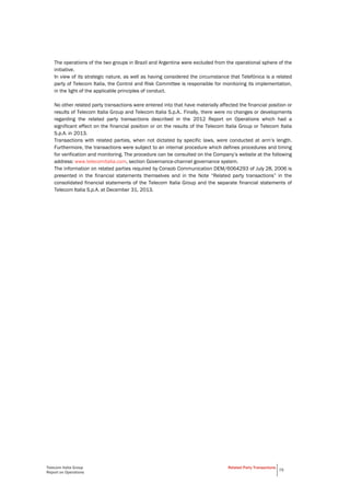Telecom Italia Group
Report on Operations
Related Party Transactions
75
The operations of the two groups in Brazil and Argentina were excluded from the operational sphere of the
initiative.
In view of its strategic nature, as well as having considered the circumstance that Telefónica is a related
party of Telecom Italia, the Control and Risk Committee is responsible for monitoring its implementation,
in the light of the applicable principles of conduct.
No other related party transactions were entered into that have materially affected the financial position or
results of Telecom Italia Group and Telecom Italia S.p.A.. Finally, there were no changes or developments
regarding the related party transactions described in the 2012 Report on Operations which had a
significant effect on the financial position or on the results of the Telecom Italia Group or Telecom Italia
S.p.A. in 2013.
Transactions with related parties, when not dictated by specific laws, were conducted at arm’s length.
Furthermore, the transactions were subject to an internal procedure which defines procedures and timing
for verification and monitoring. The procedure can be consulted on the Company’s website at the following
address: www.telecomitalia.com, section Governance-channel governance system.
The information on related parties required by Consob Communication DEM/6064293 of July 28, 2006 is
presented in the financial statements themselves and in the Note “Related party transactions” in the
consolidated financial statements of the Telecom Italia Group and the separate financial statements of
Telecom Italia S.p.A. at December 31, 2013.
 