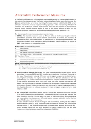 Telecom Italia Group
Report on Operations
Alternative Performance Measures 76
Alternative Performance Measures
In this Report on Operations, in the consolidated financial statements of the Telecom Italia Group and in
the separate financial statements of the Parent, Telecom Italia S.p.A., for the year ended December 31,
2013, in addition to the conventional financial performance measures established by IFRS, certain
alternative performance measures are presented for purposes of a better understanding of the trend of
operations and the financial condition. Such measures, which are also presented in other periodical
financial reports (half-year financial Report at June 30 and interim Reports at March 31 and
September 30) should, however, not be considered as a substitute for those required by IFRS.
The alternative performance measures used are described below:
• EBITDA: this financial measure is used by Telecom Italia as the financial target in internal
presentations (business plans) and in external presentations (to analysts and investors). It
represents a useful unit of measurement for the evaluation of the operating performance of the
Group (as a whole and at the Business Unit level) and the Parent, Telecom Italia S.p.A., in addition to
EBIT. These measures are calculated as follows:
Profit (loss) before tax from continuing operations
+ Finance expenses
- Finance income
+/- Other expenses (income) from investments (1)
+/- Share of profits (losses) of associates and joint ventures accounted for using the equity method (2)
EBIT - Operating profit (loss)
+/- Impairment losses (reversals) on non-current assets
+/- Losses (gains) on disposals of non-current assets
+ Depreciation and amortization
EBITDA - Operating profit (loss) before depreciation and amortization, Capital gains (losses) and Impairment reversals
(losses) on non-current assets
(1) “Expenses (income) from investments” for Telecom Italia S.p.A.
(2) Line item in Group consolidated financial statements only.
• Organic change in Revenues, EBITDA and EBIT: these measures express changes (amount and/or
percentage) in revenues, EBITDA and EBIT, excluding, where applicable, the effects of the change in
the scope of consolidation, exchange differences and non organic components constituted by non-
recurring items and other non-organic income and expenses. Telecom Italia believes that the
presentation of such additional information allows for a more complete and effective understanding
of the operating performance of the Group (as a whole and at the Business Unit level) and the
Parent. The organic change in revenues, EBITDA and EBIT is also used in presentations to analysts
and investors. Details of the economic amounts used to arrive at the organic change are provided in
this Report on Operations as well as an analysis of the major non-organic components for the years
2013 and 2012.
• Net Financial Debt: Telecom Italia believes that Net Financial Debt represents an accurate indicator
of its ability to meet its financial obligations. It is represented by Gross Financial Debt less Cash and
Cash Equivalents and other Financial Assets. The Report on Operations includes two tables showing
the amounts taken from the statement of financial position and used to calculate the Net Financial
Debt of the Group and Parent respectively.
In order to better represent the actual change in Net Financial Debt, starting with the Half-Year
Financial Report at June 30, 2009, in addition to the usual measure (renamed “Net financial debt
carrying amount”) a new measure has also been introduced called “Adjusted net financial debt”
which excludes effects that are purely accounting in nature, resulting from the fair value
measurement of derivatives and related financial assets and liabilities.
 