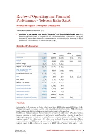 Telecom Italia S.p.A.
Report on Operations
Review of Operating and Financial Performance - Telecom Italia S.p.A. 78
Telecom Italia S.p.A.
Review of Operating and Financial
Performance - Telecom Italia S.p.A.
Principal changes in the scope of consolidation
The following change occurred during 2013:
• Acquisition of the Business Unit “Network Operations” from Telecom Italia Sparkle S.p.A.: the
acquisition by Telecom Italia of the Business Unit “Network Operations” resulting from the partial
demerger of Telecom Italia Sparkle S.p.A. was recognized in the accounts on September 1, 2013
based on the financial position as at December 31, 2012.
Operating Performance
(millions of euros) 2013 2012 Change
amount % % organic
Revenues 15,304 16,940 (1,636) (9.7) (9.5)
EBITDA 7,537 8,433 (896) (10.6) (9.8)
EBITDA margin 49.2% 49.8% (0.6)pp
Organic EBITDA margin 50.5% 50.7% (0.2)pp
EBIT BEFORE GOODWILL
IMPAIRMENT LOSS 4,065 4,960 (895) (18.0)
Goodwill impairment loss (2,187) (4,016) 1,829
EBIT 1,878 944 934 98.9 (15.9)
EBIT margin 12.3% 5.6% 6.7 pp
Organic EBIT margin 27.9% 30.0% (2.1)pp
Profit (loss) before tax (182) (1,025) 843
Profit (loss) for the year (1,028) (1,821) 793
Capital expenditures 2,915 3,005 (90)
Net financial debt 33,372 34,878 (1,506)
Headcount at year end (number) 44,386 44,606 (220) (0.5)
Revenues
Revenues for 2013 amounted to 15,304 million euros, down 1,636 million euros (-9.7%) from 2012.
The organic change in revenues is equal to -9.5%, calculated excluding the reduction of 32 million euros
due to mediations and settlement agreements with customers and other operators.
In addition to the deterioration of the macroeconomic environment and the more difficult competitive
scenario especially on mobile services, the performance was affected by a number of significant
regulatory changes, such as the entry into force of the new mobile termination rates (MTR) which had a
negative impact of -364 million euros (-429 million euros on Mobile Revenues only) and the AGcom
decisions in December 2013 concerning access fees for the copper network, which resulted in a further
negative impact of 111 million euros compared to 2012. Indeed, Telecom Italia applied – with
 
