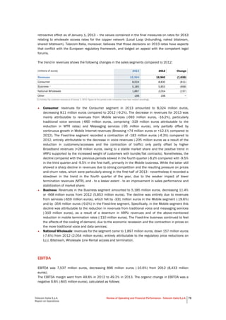 Telecom Italia S.p.A.
Report on Operations
Review of Operating and Financial Performance - Telecom Italia S.p.A. 79
retroactive effect as of January 1, 2013 – the values contained in the final measures on rates for 2013
relating to wholesale access rates for the copper network (Local Loop Unbundling, naked bitstream,
shared bitstream). Telecom Italia, moreover, believes that those decisions on 2013 rates have aspects
that conflict with the European regulatory framework, and lodged an appeal with the competent legal
forums.
The trend in revenues shows the following changes in the sales segments compared to 2012:
(millions of euros) 2013 2012 Change
Revenues 15,304 16,940 (1,636)
Consumer 8,024 8,835 (811)
Business (1)
5,185 5,853 (668)
National Wholesale 1,897 2,054 (157)
Other 198 198 −
(1) Includes Top customers revenues as of January 1, 2013. Figures for the periods under comparison have been restated accordingly.
• Consumer: revenues for the Consumer segment in 2013 amounted to 8,024 million euros,
decreasing 811 million euros compared to 2012 (-9.2%). The decrease in revenues for 2013 was
mainly attributable to revenues from Mobile services (-693 million euros, -16.2%), particularly
traditional voice services (-660 million euros, comprising -319 million euros attributable to the
reduction in MTR rates) and Messaging services (-95 million euros), only partially offset by
continuous growth in Mobile Internet revenues (Browsing +74 million euros or +12.1% compared to
2012). The Fixed-line segment recorded a contraction of -183 million euros (-4.3%) compared to
2012, entirely attributable to the decrease in voice revenues (-205 million euros as a result of the
reduction in customers/accesses and the contraction of traffic) only partly offset by higher
Broadband revenues (+28 million euros, owing to a stable market share and the positive trend in
ARPU supported by the increased weight of customers with bundle/flat contracts). Nonetheless, the
decline compared with the previous periods slowed in the fourth quarter (-8.2% compared with -9.5%
in the third quarter and -9.5% in the first half), primarily in the Mobile business. While the latter still
showed a sharp decline in revenues due to strong competition and the resulting pressure on prices
and churn rates, which were particularly strong in the first half of 2013 - nevertheless it recorded a
slowdown in the trend in the fourth quarter of the year, due to the weaker impact of lower
termination revenues (MTR), and - to a lesser extent - to an improvement in sales performance and
stabilization of market share;
• Business: Revenues in the Business segment amounted to 5,185 million euros, decreasing 11.4%
or -668 million euros from 2012 (5,853 million euros). The decline was entirely due to revenues
from services (-659 million euros), which fell by -331 million euros in the Mobile segment (-19.6%)
and by -354 million euros (-9.0%) in the Fixed-line segment. Specifically, in the Mobile segment this
decline was attributable to the reduction in revenues from traditional voice and messaging services
(-319 million euros), as a result of a downturn in ARPU revenues and of the above-mentioned
reduction in mobile termination rates (-110 million euros). The Fixed-line business continued to feel
the effects of the cooling of demand, due to the economic recession and the contraction in prices on
the more traditional voice and data services;
• National Wholesale: revenues for the segment came to 1,897 million euros, down 157 million euros
(-7.6%) from 2012 (2,054 million euros), entirely attributable to the regulatory price reductions on
LLU, Bitstream, Wholesale Line Rental access and termination.
EBITDA
EBITDA was 7,537 million euros, decreasing 896 million euros (-10.6%) from 2012 (8,433 million
euros).
The EBITDA margin went from 49.8% in 2012 to 49.2% in 2013. The organic change in EBITDA was a
negative 9.8% (-845 million euros), calculated as follows:
 