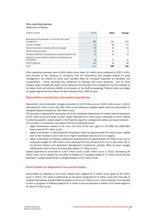 Telecom Italia S.p.A.
Report on Operations
Review of Operating and Financial Performance - Telecom Italia S.p.A. 81
Other operating expenses
Details are as follows:
(millions of euros) 2013 2012 Change
Write-downs and expenses in connection with credit
management 280 362 (82)
Provision charges 11 88 (77)
Telecommunications operating fees and charges 55 58 (3)
Indirect duties and taxes 76 74 2
Penalties, settlement compensation and administrative fines 72 29 43
Association dues and fees, donations, scholarships and
traineeships 18 21 (3)
Sundry expenses 112 24 88
Total 624 656 (32)
Other operating expenses came to 624 million euros, down 32 million euros compared to 2012 (-4.9%),
due primarily to the reduction in provisions and the write-downs and charges related to credit
management, the effects of which were partially offset by increased expenses for penalties and
compensation - mainly resulting from settlement of disputes with some operators - and for other
charges; these included 84 million euros relating to the estimate of the charges for the fine imposed by
the Italian Antitrust Authority (AGCM) on conclusion of the A428 proceedings. Telecom Italia has lodged
an appeal against the fine before the Administrative Court (TAR) of Lazio.
Depreciation, amortization and capital expenditures
Depreciation and amortization charges amounted to 3,470 million euros (3,492 million euros in 2012),
decreasing 22 million euros, with 180 million euros relating to tangible assets while the amortization of
intangible assets increased by 158 million euros.
The decrease in depreciation was partly due to the completed depreciation of mobile network equipment
for 87 million euros and partly to lower capital expenditures in recent years, especially on items relating
to switching systems, leased assets in the Fixed-line segment, underground cables and basic hardware.
The increase in amortization was determined by the following factors:
• higher amortization related to the entry into force of the user rights on LTE 800 and 2600 MHz
frequencies for 67 million euros;
• higher amortization on SAC-Subscriber Acquisition Costs for approximately 58 million euros, related
both to the increase in churn rate and to higher capitalized volumes and unit margins;
• higher amortization on software application developments for approximately 38 million euros, due to
increased charges for 109 million euros resulting from the transition from 3 to 2 year-useful life of
the Service Creation and Application Management components, partially offset by lower charges
reflecting the lower amount of amortizable assets (71 million euros).
Capital expenditures amounted to 2,915 million euros (3,005 million euros in 2012), decreasing 90
million euros, which reflects the net effect of additions in intangible assets of 37 million euros and the
decrease in capital expenditures on tangible assets of 127 million euros.
Gains (losses) on disposals of non-current assets
Gains/losses on disposal of non-current assets were negative for 2 million euros (gains of 20 million
euros in 2012). The result is determined by net gains recognized for 8 million euros from the sale of
tangible fixed assets, partially offset by losses of around 10 million euros, mainly relating to the disposal
of work in progress on software projects for 4 million euros and disposal of assets in the mobile segment
for about 4 million euros.
 
