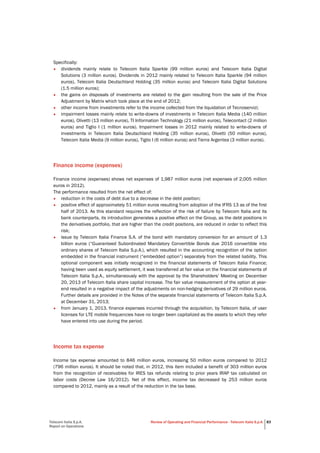 Telecom Italia S.p.A.
Report on Operations
Review of Operating and Financial Performance - Telecom Italia S.p.A. 83
Specifically:
• dividends mainly relate to Telecom Italia Sparkle (99 million euros) and Telecom Italia Digital
Solutions (3 million euros). Dividends in 2012 mainly related to Telecom Italia Sparkle (94 million
euros), Telecom Italia Deutschland Holding (35 million euros) and Telecom Italia Digital Solutions
(1.5 million euros);
• the gains on disposals of investments are related to the gain resulting from the sale of the Price
Adjustment by Matrix which took place at the end of 2012;
• other income from investments refer to the income collected from the liquidation of Tecnoservizi;
• impairment losses mainly relate to write-downs of investments in Telecom Italia Media (140 million
euros), Olivetti (13 million euros), TI Information Technology (21 million euros), Telecontact (2 million
euros) and Tiglio I (1 million euros). Impairment losses in 2012 mainly related to write-downs of
investments in Telecom Italia Deutschland Holding (35 million euros), Olivetti (50 million euros),
Telecom Italia Media (9 million euros), Tiglio I (6 million euros) and Tierra Argentea (3 million euros).
Finance income (expenses)
Finance income (expenses) shows net expenses of 1,987 million euros (net expenses of 2,005 million
euros in 2012).
The performance resulted from the net effect of:
• reduction in the costs of debt due to a decrease in the debt position;
• positive effect of approximately 51 million euros resulting from adoption of the IFRS 13 as of the first
half of 2013. As this standard requires the reflection of the risk of failure by Telecom Italia and its
bank counterparts, its introduction generates a positive effect on the Group, as the debt positions in
the derivatives portfolio, that are higher than the credit positions, are reduced in order to reflect this
risk;
• issue by Telecom Italia Finance S.A. of the bond with mandatory conversion for an amount of 1.3
billion euros (“Guaranteed Subordinated Mandatory Convertible Bonds due 2016 convertible into
ordinary shares of Telecom Italia S.p.A.), which resulted in the accounting recognition of the option
embedded in the financial instrument (“embedded option”) separately from the related liability. This
optional component was initially recognized in the financial statements of Telecom Italia Finance;
having been used as equity settlement, it was transferred at fair value on the financial statements of
Telecom Italia S.p.A., simultaneously with the approval by the Shareholders’ Meeting on December
20, 2013 of Telecom Italia share capital increase. The fair value measurement of the option at year-
end resulted in a negative impact of the adjustments on non-hedging derivatives of 29 million euros.
Further details are provided in the Notes of the separate financial statements of Telecom Italia S.p.A.
at December 31, 2013;
• from January 1, 2013, finance expenses incurred through the acquisition, by Telecom Italia, of user
licenses for LTE mobile frequencies have no longer been capitalized as the assets to which they refer
have entered into use during the period.
Income tax expense
Income tax expense amounted to 846 million euros, increasing 50 million euros compared to 2012
(796 million euros). It should be noted that, in 2012, this item included a benefit of 303 million euros
from the recognition of receivables for IRES tax refunds relating to prior years IRAP tax calculated on
labor costs (Decree Law 16/2012). Net of this effect, income tax decreased by 253 million euros
compared to 2012, mainly as a result of the reduction in the tax base.
 