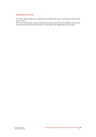 Telecom Italia S.p.A.
Report on Operations
Review of Operating and Financial Performance - Telecom Italia S.p.A. 84
Profit (loss) for the year
The Parent, Telecom Italia S.p.A., posted a loss of 1,028 million euros in 2013 (loss of 1,821 million
euros in 2012).
Net of non-recurring items, including mainly the mentioned impairment loss on goodwill, the net result
for the year 2013 would have been a profit of 1,255 million euros (1,908 million euros in 2012).
 