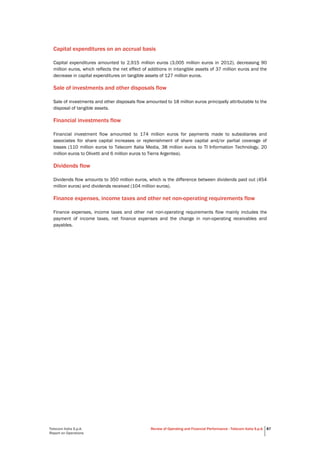 Telecom Italia S.p.A.
Report on Operations
Review of Operating and Financial Performance - Telecom Italia S.p.A. 87
Capital expenditures on an accrual basis
Capital expenditures amounted to 2,915 million euros (3,005 million euros in 2012), decreasing 90
million euros, which reflects the net effect of additions in intangible assets of 37 million euros and the
decrease in capital expenditures on tangible assets of 127 million euros.
Sale of investments and other disposals flow
Sale of investments and other disposals flow amounted to 18 million euros principally attributable to the
disposal of tangible assets.
Financial investments flow
Financial investment flow amounted to 174 million euros for payments made to subsidiaries and
associates for share capital increases or replenishment of share capital and/or partial coverage of
losses (110 million euros to Telecom Italia Media, 38 million euros to TI Information Technology, 20
million euros to Olivetti and 6 million euros to Tierra Argentea).
Dividends flow
Dividends flow amounts to 350 million euros, which is the difference between dividends paid out (454
million euros) and dividends received (104 million euros).
Finance expenses, income taxes and other net non-operating requirements flow
Finance expenses, income taxes and other net non-operating requirements flow mainly includes the
payment of income taxes, net finance expenses and the change in non-operating receivables and
payables.
 