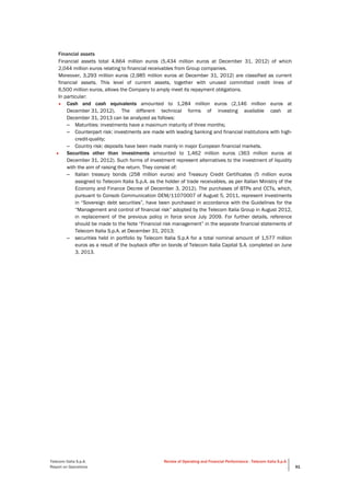  
Telecom Italia S.p.A.
Report on Operations
Review of Operating and Financial Performance - Telecom Italia S.p.A.
. 91
Financial assets
Financial assets total 4,664 million euros (5,434 million euros at December 31, 2012) of which
2,044 million euros relating to financial receivables from Group companies.
Moreover, 3,293 million euros (2,985 million euros at December 31, 2012) are classified as current
financial assets. This level of current assets, together with unused committed credit lines of
6,500 million euros, allows the Company to amply meet its repayment obligations.
In particular:
• Cash and cash equivalents amounted to 1,284 million euros (2,146 million euros at
December 31, 2012). The different technical forms of investing available cash at
December 31, 2013 can be analyzed as follows:
– Maturities: investments have a maximum maturity of three months;
– Counterpart risk: investments are made with leading banking and financial institutions with high-
credit-quality;
– Country risk: deposits have been made mainly in major European financial markets.
• Securities other than investments amounted to 1,462 million euros (363 million euros at
December 31, 2012). Such forms of investment represent alternatives to the investment of liquidity
with the aim of raising the return. They consist of:
– Italian treasury bonds (258 million euros) and Treasury Credit Certificates (5 million euros
assigned to Telecom Italia S.p.A. as the holder of trade receivables, as per Italian Ministry of the
Economy and Finance Decree of December 3, 2012). The purchases of BTPs and CCTs, which,
pursuant to Consob Communication DEM/11070007 of August 5, 2011, represent investments
in “Sovereign debt securities”, have been purchased in accordance with the Guidelines for the
“Management and control of financial risk” adopted by the Telecom Italia Group in August 2012,
in replacement of the previous policy in force since July 2009. For further details, reference
should be made to the Note “Financial risk management” in the separate financial statements of
Telecom Italia S.p.A. at December 31, 2013;
– securities held in portfolio by Telecom Italia S.p.A for a total nominal amount of 1,577 million
euros as a result of the buyback offer on bonds of Telecom Italia Capital S.A. completed on June
3, 2013.
 