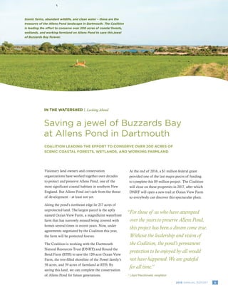 92016 ANNUAL REPORT
IN THE WATERSHED | Looking Ahead
Saving a jewel of Buzzards Bay
at Allens Pond in Dartmouth
COALITION LEADING THE EFFORT TO CONSERVE OVER 200 ACRES OF
SCENIC COASTAL FORESTS, WETLANDS, AND WORKING FARMLAND
Scenic farms, abundant wildlife, and clean water – these are the
treasures of the Allens Pond landscape in Dartmouth. The Coalition
is leading the effort to conserve over 200 acres of coastal forests,
wetlands, and working farmland on Allens Pond to save this jewel
of Buzzards Bay forever.
Visionary land owners and conservation
organizations have worked together over decades
to protect and preserve Allens Pond, one of the
most significant coastal habitats in southern New
England. But Allens Pond isn’t safe from the threat
of development – at least not yet.
Along the pond’s northeast edge lie 217 acres of
unprotected land. The largest parcel is the aptly
named Ocean View Farm, a magnificent waterfront
farm that has narrowly missed being covered with
homes several times in recent years. Now, under
agreements negotiated by the Coalition this year,
the farm will be protected forever.
The Coalition is working with the Dartmouth
Natural Resources Trust (DNRT) and Round the
Bend Farm (RTB) to save the 120-acre Ocean View
Farm, the tree-filled shoreline of the Powel family’s
58 acres, and 39 acres of farmland at RTB. By
saving this land, we can complete the conservation
of Allens Pond for future generations.
At the end of 2016, a $1 million federal grant
provided one of the last major pieces of funding
to complete this $9 million project. The Coalition
will close on these properties in 2017, after which
DNRT will open a new trail at Ocean View Farm
so everybody can discover this spectacular place.
“For those of us who have attempted
over the years to preserve Allens Pond,
this project has been a dream come true.
Without the leadership and vision of
the Coalition, the pond’s permanent
protection to be enjoyed by all would
not have happened.We are grateful
for all time.”
Lloyd Macdonald, neighbor-	
 
