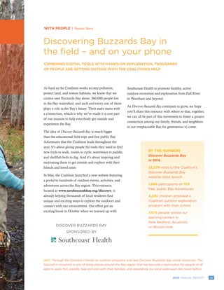 112016 ANNUAL REPORT
WITH PEOPLE | Feature Story
Discovering Buzzards Bay in
the field – and on your phone
COMBINING DIGITAL TOOLS WITH HANDS-ON EXPLORATION, THOUSANDS
OF PEOPLE ARE GETTING OUTSIDE WITH THE COALITION’S HELP
LEFT Through the Coalition’s hands-on outdoor programs and new Discover Buzzards Bay online resources, The
Sawmill in Acushnet is one of many places around the Bay region that has become a destination for people of all
ages to walk, fish, paddle, take pictures with their families, and experience our local waterways like never before.
DISCOVER BUZZARDS BAY
SPONSORED BY
As hard as the Coalition works to stop pollution,
protect land, and restore habitats, we know that we
cannot save Buzzards Bay alone. 360,000 people live
in the Bay watershed, and each and every one of them
plays a role in the Bay’s future. Their stake starts with
a connection, which is why we’ve made it a core part
of our mission to help everybody get outside and
experience the Bay.
The idea of Discover Buzzards Bay is much bigger
than the educational field trips and free public Bay
Adventures that the Coalition leads throughout the
year. It’s about giving people the tools they need to find
new trails to walk, routes to cycle, waterways to paddle,
and shellfish beds to dig. And it’s about inspiring and
motivating them to get outside and explore with their
friends and loved ones.
In May, the Coalition launched a new website featuring
a portal to hundreds of outdoor events, activities, and
adventures across the Bay region. This resource,
located at www.savebuzzardsbay.org/discover, is
already helping thousands of local residents find
unique and exciting ways to explore the outdoors and
connect with our environment. Our effort got an
exciting boost in October when we teamed up with
Southcoast Health to promote healthy, active
outdoor recreation and exploration from Fall River
to Wareham and beyond.
As Discover Buzzards Bay continues to grow, we hope
you’ll share this resource with others so that, together,
we can all be part of this movement to foster a greater
connection among our family, friends, and neighbors
to our irreplaceable Bay for generations to come.
BY THE NUMBERS
Discover Buzzards Bay
in 2016
52,379 visits to the Coalition’s
Discover Buzzards Bay
website since launch
1,666 participants on 103
free, public Bay Adventures
4,230 children attended a
Coalition outdoor exploration
program with their school
7,575 people visited our
learning centers in
New Bedford, Acushnet,
or Woods Hole
 