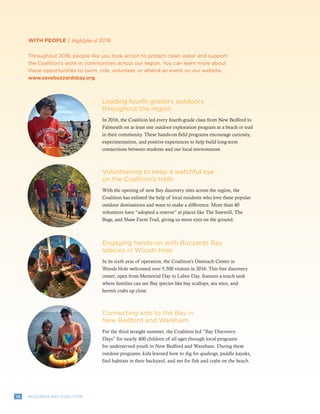 12 BUZZARDS BAY COALITION
WITH PEOPLE | Highlights of 2016
Throughout 2016, people like you took action to protect clean water and support
the Coalition’s work in communities across our region. You can learn more about
these opportunities to swim, ride, volunteer, or attend an event on our website,
www.savebuzzardsbay.org.
Leading fourth graders outdoors
throughout the region
In 2016, the Coalition led every fourth-grade class from New Bedford to
Falmouth on at least one outdoor exploration program at a beach or trail
in their community. These hands-on field programs encourage curiosity,
experimentation, and positive experiences to help build long-term
connections between students and our local environment.
Volunteering to keep a watchful eye
on the Coalition’s trails
With the opening of new Bay discovery sites across the region, the
Coalition has enlisted the help of local residents who love these popular
outdoor destinations and want to make a difference. More than 40
volunteers have “adopted a reserve” at places like The Sawmill, The
Bogs, and Shaw Farm Trail, giving us more eyes on the ground.
Connecting kids to the Bay in
New Bedford and Wareham
For the third straight summer, the Coalition led “Bay Discovery
Days” for nearly 400 children of all ages through local programs
for underserved youth in New Bedford and Wareham. During these
outdoor programs, kids learned how to dig for quahogs, paddle kayaks,
find habitats in their backyard, and net for fish and crabs on the beach.
Engaging hands-on with Buzzards Bay
species in Woods Hole
In its sixth year of operation, the Coalition’s Outreach Center in
Woods Hole welcomed over 5,500 visitors in 2016. This free discovery
center, open from Memorial Day to Labor Day, features a touch tank
where families can see Bay species like bay scallops, sea stars, and
hermit crabs up close.
 