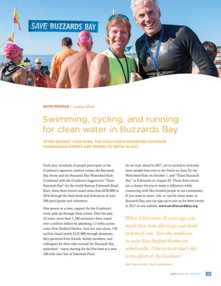 132016 ANNUAL REPORT
WITH PEOPLE | Looking Ahead
Swimming, cycling, and running
for clean water in Buzzards Bay
AFTER BIGGEST YEAR EVER, THE COALITION’S SIGNATURE OUTDOOR
FUNDRAISING EVENTS ARE PRIMED TO GROW IN 2017
Each year, hundreds of people participate in the
Coalition’s signature outdoor events, the Buzzards
Bay Swim and the Buzzards Bay Watershed Ride.
Combined with the Coalition’s biggest-ever “Team
Buzzards Bay” for the world-famous Falmouth Road
Race, these three events raised more than $250,000 in
2016 through the hard work and dedication of over
500 participants and volunteers.
One person at a time, support for the Coalition’s
work adds up through these events. Over the past
24 years, more than 1,200 swimmers have raised
over a million dollars by splashing 1.2 miles across
outer New Bedford Harbor. And last year alone, 150
cyclists raised nearly $125,000 through donations
they garnered from friends, family members, and
colleagues for their rides around the Buzzards Bay
watershed – many starting for the first time at a new
100-mile start line at Sakonnet Point.
As we look ahead to 2017, we’re excited to welcome
more people than ever to the Swim on June 24, the
Watershed Ride on October 1, and “Team Buzzards
Bay” in Falmouth on August 20. These three events
are a chance for you to make a difference while
connecting with like-minded people in our community.
If you want to swim, ride, or run for clean water in
Buzzards Bay, you can sign up to join us for these events
in 2017 on our website, www.savebuzzardsbay.org.
“When I first swam 20 years ago, you
might have been able to see your hand
in front of you. Now the conditions
in outer New Bedford Harbor are
unbelievable. I like to think that’s due
to the efforts of the Coalition.”
Dan Vasconcellos, Swim participant-	
 