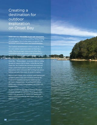 14 BUZZARDS BAY COALITION
Creating a
destination for
outdoor
exploration
on Onset Bay
14 BUZZARDS BAY COALITION
ONSET BAY IS A TREASURED PLACE FOR THOUSANDS
of people who love swimming, paddling, fishing, boating,
and quahogging. Part of what makes it so special is the
spectacular view of clear waters and natural shorelines.
The Coalition moved forward in 2016 to make the vision
of a new outdoor exploration center on Onset Bay a
reality. This two-pronged vision protects Onset Bay’s
extraordinary places and creates a new destination for
discovery on the bay’s waters and shorelines.
This summer, the Coalition purchased the centerpiece of
Onset Bay – Wickets Island – to protect it forever, ending
decades of concern over its future. Across the bay from
Onset Pier, the Coalition also purchased the beach and
unique coastal heath habitat at Burgess Point. Both of
these places will be restored in 2017 to bring back natural
habitats and make them ready for people to explore.
Back on Onset Beach, town residents voted unanimously
in April to grant a lease and contribute funds for the
Coalition to transform the historic bathhouse into
the center’s headquarters – an estimated $2 million
project that’s currently being designed, permitted, and
fundraised for.
By next summer, we hope that hundreds of Wareham
residents will begin to experience Onset Bay as a place
where a new generation of children and families can
build a connection to the bay and learn to care for it for
years to come.
 