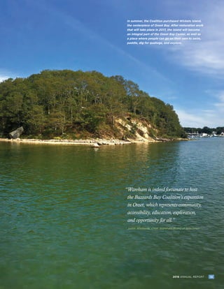 152016 ANNUAL REPORT 152016 ANNUAL REPORT
In summer, the Coalition purchased Wickets Island,
the centerpiece of Onset Bay. After restoration work
that will take place in 2017, the island will become
an integral part of the Onset Bay Center, as well as
a place where people can go on their own to swim,
paddle, dig for quahogs, and explore.
“Wareham is indeed fortunate to host
the Buzzards Bay Coalition’s expansion
in Onset, which represents community,
accessibility, education, exploration,
and opportunity for all.”
Judith Whiteside, Chair, Wareham Board of Selectmen-	
 