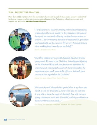 16 BUZZARDS BAY COALITION
“The Coalition is a leader in creating and maintaining regional
relationships that work together to keep in balance the natural
beauty of our area while allowing our families to continue to
enjoy it.They are sincerely dedicated to its restoration, protection
and sustainable use for everyone.We are very fortunate to have
them working hard every day on our behalf.”
-	Dianne & Charlie Cosman of Marion
16 BUZZARDS BAY COALITION
WHY I SUPPORT THE COALITION
More than 8,000 members form the foundation of our work to protect clean water, conserve watershed
lands, and engage people in communities across Buzzards Bay. To become a Coalition member and
support our work, visit www.savebuzzardsbay.org.
Our three children grew up with Buzzards Bay their favorite
playground.We support the Coalition, including participating
in the Watershed Ride each year, because we appreciate the
importance of protecting the health of this precious Bay. No
organization has made more stellar efforts or had such great
success in that regard than the Coalition.”
“
-	Betsey, Ken, Jessie, Abby, and Trevor Cheitlin of Pocasset
Buzzards Bay will always hold a special place in my heart and
mind, as will my Uncle Bill. Several years ago, my wife and
I were able to share the magic of Buzzards Bay with our own
young children on a sail with Uncle Bill, and they couldn’t have
been more thrilled; nor could I.”
“
-	Tim Elliott of San Mateo, Calif. in memory of Willoughby “Bill” Elliott of Fairhaven
 