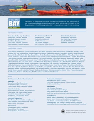 172016 ANNUAL REPORT
Printed with vegetable-based inks on
process chlorine-free, recycled paper.
Dedicated to the restoration, protection and sustainable use and enjoyment of
our irreplaceable Bay and its watershed. We work to improve the health of the
Bay ecosystem for all through education, conservation, research and advocacy.
STAFF
Mark Rasmussen, President/Buzzards Baykeeper®
Advocacy
Korrin Petersen, Esq., Senior Attorney
Rachel Jakuba, PhD, Science Director
Tony Williams, Director of Monitoring Programs
Watershed Protection
Brendan Annett, Vice-President, Watershed Protection
Allen Decker, Esq., Director of Land Protection
Sara da Silva Quintal, Restoration Ecologist
Matt Spinner, Land Stewardship Director
Community Engagement
Rob Hancock, Vice-President, Community Engagement
Alicia (Pimental) Porter, Communications Director
Cassie Lawson, Senior Educator
Development
Donna Cobert, Director of Membership
Deborah Hood, Event Manager
Kimberly Meneo, Development Assistant
Finance and Administration
Stefanie Fournier, Director of Finance
Lynn Coish, Administrative Assistant/Volunteer Coordinator
Sandy Jarjoura, Bookkeeper
Seasonal Staff
Luke Lomeland, Boat Captain
Emma Ethier, Discovery Center Manager
Maria Tarduno, Discovery Center Manager
Jerelle Jesse, Baywatchers Monitoring Program Assistant Coordinator
Service Members
Amanda Bonilla, Commonwealth Corps Environmental Educator
Jeannine Louro, Commonwealth Corps Environmental Educator
Leah Howard, Land Stewardship Coordinator, MassLIFT-AmeriCorps
Benjamin Hyland,Youth Education Coordinator, MassLIFT-AmeriCorps
Michaella Sheridan, Community Engagement Coordinator, MassLIFT-AmeriCorps
BOARD OF DIRECTORS
Laura Ryan Shachoy, Esq., Chair, Marion
Samuel Gray, Vice Chair, Wareham
Russ Keeler, Treasurer, Rochester
Scott Zeien, Clerk, Cataumet
Tom Gidwitz, Past Chair, Dartmouth
Mark Rasmussen, President, Fairhaven
Melissa Haskell, Dartmouth
Mike Huguenin, Mattapoisett
Sam Knight, Esq., Dartmouth
Chris Neill, PhD, Falmouth
Steve Smith, Mattapoisett
LEADERSHIP COUNCIL
Mike Angelini, West Falmouth ∙ Margie Baldwin, Marion ∙ Rob Beams, Mattapoisett ∙ Philip Beauregard, Esq., New Bedford ∙ Pam Beck, Little
Compton, R.I. ∙ Jono Billings, Bourne ∙ Simone Bourgeois, New Bedford ∙ Peg Brandon, Falmouth ∙ John Bullard, Westport ∙ Derek Christianson,
Dartmouth ∙ Beth Colt, Woods Hole ∙ Dan Cooney, Marion ∙ Trudy Coxe, Jamestown, R.I. ∙ David Croll, Marion ∙ Winna Dean, Onset ∙ Alison
Durant, Dartmouth ∙ Joanne Fallon, West Falmouth ∙ Laurell Farinon, Acushnet ∙ John Farrington, PhD, Woods Hole ∙ Larry Fish, West Falmouth
∙ Seth Garfield, Cuttyhunk ∙ Anne Giblin, PhD, Falmouth ∙ Tim Gillespie, Westport ∙ Kirby Gilmore, Rochester ∙ Jessica Harris, Marion ∙ A. Lee
Hayes, Bristol, R.I. ∙ Andy Herlihy, Dartmouth ∙ Lucius T. Hill, West Falmouth ∙ Jordan Hitch, Dartmouth ∙ Gary Johnson, Mattapoisett ∙ Leonard
Johnson, Falmouth ∙ Kat Jones, Onset ∙ David Kaiser, Mattapoisett ∙ Morris Kellogg, Dartmouth ∙ Jeff Lafleur, Plympton ∙ Sarah Laird, Westport
∙ Mary Ellen Lees, Dartmouth ∙ William Locke, Cataumet ∙ Lloyd MacDonald, Esq., Dartmouth ∙ Fred Makrauer, MD, Falmouth ∙ Brendan
McCarthy, Mattapoisett ∙ Mary McFadden, Esq., Wareham ∙ Kendra Medina, Marion ∙ David Modest, Pocasset ∙ Michael Moore, PhD, Marion ∙
Susan Morse, Quissett ∙ Hugh Morton, Westport ∙ Jon Mueller, Esq., Annapolis, Md. ∙ Elizabeth Munro, Cataumet ∙ Tom Niles, Falmouth ∙ James
Rathmann, Westport ∙ Chris Reddy, PhD, Falmouth ∙ Jack Reynolds, Westport ∙ Cathy Roberts, Mattapoisett ∙ John Ross, West Falmouth ∙ Timothy
Shields, Marion ∙ James C. Smith, MD, Falmouth ∙ Jay Swent, III, Cataumet ∙ John Vasconcellos, New Bedford ∙ Hilary Vineyard, Mattapoisett ∙
Brad Wakeman, Fairhaven ∙ John Waterbury, PhD, Woods Hole ∙ Tom Wheeler, West Falmouth
Hans Brenninkmeyer, Dartmouth
Andrew Dimmick, Cataumet
Weatherly Dorris, Falmouth
Paul Elias, Gosnold
Tally Garfield, Dartmouth
John H. Harwood, II, Esq., Westport
 