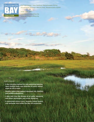 114 Front Street • New Bedford, Massachusetts 02740
21 Luscombe Avenue • Woods Hole, Massachusetts 02543
(508) 999-6363
info@savebuzzardsbay.org
www.savebuzzardsbay.org
OUR VISION
•	 A Bay shoreline defined by safe swimming beaches,
	 open shellfish beds, and stretches of scenic natural
	 areas for all to enjoy.
•	 Healthy waters that support abundant fish, shellfish,
	 and wildlife populations.
•	 A Bay safe from the threats of oil spills, industrial
	 and sewer discharges, and ocean dumping.
•	 A watershed where rivers, streams, inland forests,
	 and wetlands that buffer the Bay are protected.
 