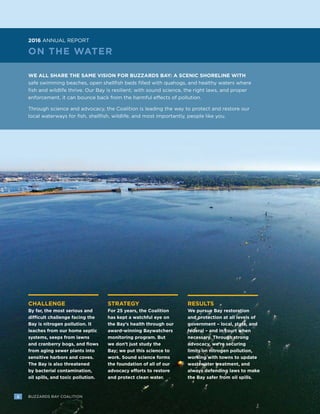 2 BUZZARDS BAY COALITION
CHALLENGE
By far, the most serious and
difficult challenge facing the
Bay is nitrogen pollution. It
leaches from our home septic
systems, seeps from lawns
and cranberry bogs, and flows
from aging sewer plants into
sensitive harbors and coves.
The Bay is also threatened
by bacterial contamination,
oil spills, and toxic pollution.
STRATEGY
For 25 years, the Coalition
has kept a watchful eye on
the Bay’s health through our
award-winning Baywatchers
monitoring program. But
we don’t just study the
Bay; we put this science to
work. Sound science forms
the foundation of all of our
advocacy efforts to restore
and protect clean water.
RESULTS
We pursue Bay restoration
and protection at all levels of
government – local, state, and
federal – and in court when
necessary. Through strong
advocacy, we’re securing
limits on nitrogen pollution,
working with towns to update
wastewater treatment, and
always defending laws to make
the Bay safer from oil spills.
ON THE WATER
WE ALL SHARE THE SAME VISION FOR BUZZARDS BAY: A SCENIC SHORELINE WITH
safe swimming beaches, open shellfish beds filled with quahogs, and healthy waters where
fish and wildlife thrive. Our Bay is resilient; with sound science, the right laws, and proper
enforcement, it can bounce back from the harmful effects of pollution.
Through science and advocacy, the Coalition is leading the way to protect and restore our
local waterways for fish, shellfish, wildlife, and most importantly, people like you.
2016 ANNUAL REPORT
2 BUZZARDS BAY COALITION
 
