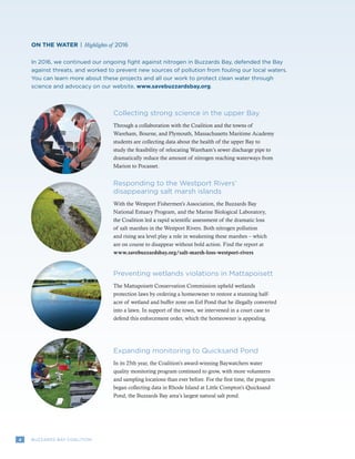 4 BUZZARDS BAY COALITION
Collecting strong science in the upper Bay
Through a collaboration with the Coalition and the towns of
Wareham, Bourne, and Plymouth, Massachusetts Maritime Academy
students are collecting data about the health of the upper Bay to
study the feasibility of relocating Wareham’s sewer discharge pipe to
dramatically reduce the amount of nitrogen reaching waterways from
Marion to Pocasset.
In 2016, we continued our ongoing fight against nitrogen in Buzzards Bay, defended the Bay
against threats, and worked to prevent new sources of pollution from fouling our local waters.
You can learn more about these projects and all our work to protect clean water through
science and advocacy on our website, www.savebuzzardsbay.org.
ON THE WATER | Highlights of 2016
Responding to the Westport Rivers’
disappearing salt marsh islands
With the Westport Fishermen’s Association, the Buzzards Bay
National Estuary Program, and the Marine Biological Laboratory,
the Coalition led a rapid scientific assessment of the dramatic loss
of salt marshes in the Westport Rivers. Both nitrogen pollution
and rising sea level play a role in weakening these marshes – which
are on course to disappear without bold action. Find the report at
www.savebuzzardsbay.org/salt-marsh-loss-westport-rivers
Expanding monitoring to Quicksand Pond
In its 25th year, the Coalition’s award-winning Baywatchers water
quality monitoring program continued to grow, with more volunteers
and sampling locations than ever before. For the first time, the program
began collecting data in Rhode Island at Little Compton’s Quicksand
Pond, the Buzzards Bay area’s largest natural salt pond.
Preventing wetlands violations in Mattapoisett
The Mattapoisett Conservation Commission upheld wetlands
protection laws by ordering a homeowner to restore a stunning half-
acre of wetland and buffer zone on Eel Pond that he illegally converted
into a lawn. In support of the town, we intervened in a court case to
defend this enforcement order, which the homeowner is appealing.
 