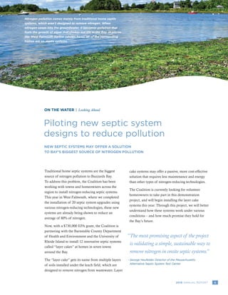 52016 ANNUAL REPORT
ON THE WATER | Looking Ahead
Piloting new septic system
designs to reduce pollution
“The most promising aspect of the project
is validating a simple, sustainable way to
remove nitrogen in onsite septic systems.”
George Heufelder, Director of the Massachusetts
Alternative Septic System Test Center
-	
Nitrogen pollution comes mainly from traditional home septic
systems, which aren’t designed to remove nitrogen. When
nitrogen seeps into the groundwater, it becomes pollution that
fuels the growth of algae that chokes out life in the Bay. In places
like West Falmouth Harbor (shown here), all of the surrounding
homes are on septic systems.
Traditional home septic systems are the biggest
source of nitrogen pollution to Buzzards Bay.
To address this problem, the Coalition has been
working with towns and homeowners across the
region to install nitrogen-reducing septic systems.
This year in West Falmouth, where we completed
the installation of 20 septic system upgrades using
various nitrogen-reducing technologies, these new
systems are already being shown to reduce an
average of 80% of nitrogen.
Now, with a $730,000 EPA grant, the Coalition is
partnering with the Barnstable County Department
of Health and Environment and the University of
Rhode Island to install 12 innovative septic systems
called “layer cakes” at homes in seven towns
around the Bay.
The “layer cake” gets its name from multiple layers
of soils installed under the leach field, which are
designed to remove nitrogen from wastewater. Layer
cake systems may offer a passive, more cost-effective
solution that requires less maintenance and energy
than other types of nitrogen-reducing technologies.
The Coalition is currently looking for volunteer
homeowners to take part in this demonstration
project, and will begin installing the layer cake
systems this year. Through this project, we will better
understand how these systems work under various
conditions – and how much promise they hold for
the Bay’s future.
NEW SEPTIC SYSTEMS MAY OFFER A SOLUTION
TO BAY’S BIGGEST SOURCE OF NITROGEN POLLUTION
 